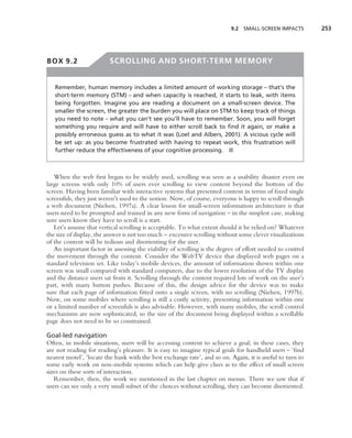 9.2 SMALL-SCREEN IMPACTS         253




BOX 9.2                  SCROLLING AND SHORT-TERM MEMORY


   Remember, human memory includes a limited amount of working storage – that’s the
   short-term memory (STM) – and when capacity is reached, it starts to leak, with items
   being forgotten. Imagine you are reading a document on a small-screen device. The
   smaller the screen, the greater the burden you will place on STM to keep track of things
   you need to note – what you can’t see you’ll have to remember. Soon, you will forget
   something you require and will have to either scroll back to ﬁnd it again, or make a
   possibly erroneous guess as to what it was (Loel and Albers, 2001). A vicious cycle will
   be set up: as you become frustrated with having to repeat work, this frustration will
   further reduce the effectiveness of your cognitive processing. ■



   When the web ﬁrst began to be widely used, scrolling was seen as a usability disaster even on
large screens with only 10% of users ever scrolling to view content beyond the bottom of the
screen. Having been familiar with interactive systems that presented content in terms of ﬁxed single
screenfuls, they just weren’t used to the notion. Now, of course, everyone is happy to scroll through
a web document (Nielsen, 1997a). A clear lesson for small-screen information architecture is that
users need to be prompted and trained in any new form of navigation – in the simplest case, making
sure users know they have to scroll is a start.
   Let’s assume that vertical scrolling is acceptable. To what extent should it be relied on? Whatever
the size of display, the answer is not too much – excessive scrolling without some clever visualizations
of the content will be tedious and disorienting for the user.
   An important factor in assessing the viability of scrolling is the degree of effort needed to control
the movement through the content. Consider the WebTV device that displayed web pages on a
standard television set. Like today’s mobile devices, the amount of information shown within one
screen was small compared with standard computers, due to the lower resolution of the TV display
and the distance users sat from it. Scrolling through the content required lots of work on the user’s
part, with many button pushes. Because of this, the design advice for the device was to make
sure that each page of information ﬁtted onto a single screen, with no scrolling (Nielsen, 1997b).
Now, on some mobiles where scrolling is still a costly activity, presenting information within one
or a limited number of screenfuls is also advisable. However, with many mobiles, the scroll control
mechanisms are now sophisticated, so the size of the document being displayed within a scrollable
page does not need to be so constrained.

Goal-led navigation
Often, in mobile situations, users will be accessing content to achieve a goal; in these cases, they
are not reading for reading’s pleasure. It is easy to imagine typical goals for handheld users – ‘ﬁnd
nearest motel’, ‘locate the bank with the best exchange rate’, and so on. Again, it is useful to turn to
some early work on non-mobile systems which can help give clues as to the effect of small screen
sizes on these sorts of interaction.
   Remember, then, the work we mentioned in the last chapter on menus. There we saw that if
users can see only a very small subset of the choices without scrolling, they can become disoriented.
 