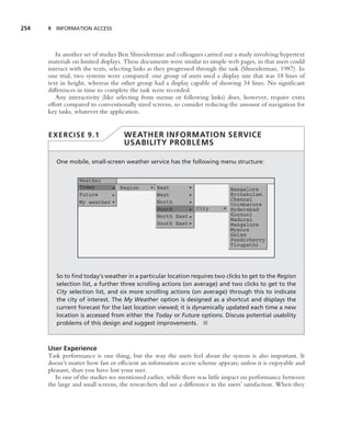 254   9 INFORMATION ACCESS




         In another set of studies Ben Shneiderman and colleagues carried out a study involving hypertext
      materials on limited displays. These documents were similar to simple web pages, in that users could
      interact with the texts, selecting links as they progressed through the task (Shneiderman, 1987). In
      one trial, two systems were compared: one group of users used a display size that was 18 lines of
      text in height, whereas the other group had a display capable of showing 34 lines. No signiﬁcant
      differences in time to complete the task were recorded.
         Any interactivity (like selecting from menus or following links) does, however, require extra
      effort compared to conventionally sized screens, so consider reducing the amount of navigation for
      key tasks, whatever the application.


      EXERCISE 9.1                  WEATHER INFORMATION SERVICE
                                    USABILITY PROBLEMS

         One mobile, small-screen weather service has the following menu structure:


                  Weather
                  Today           Region         East                          Bangalore
                  Future                         West                          Errnakulam
                                                 North                         Chennai
                  My weather                                                   Coimbatore
                                                 South           City          Hyderabad
                                                 North East                    Kurnool
                                                                               Madurai
                                                 South East                    Mangalore
                                                                               Mysore
                                                                               Salem
                                                                               Pondicherry
                                                                               Tirupathi




         So to ﬁnd today’s weather in a particular location requires two clicks to get to the Region
         selection list, a further three scrolling actions (on average) and two clicks to get to the
         City selection list, and six more scrolling actions (on average) through this to indicate
         the city of interest. The My Weather option is designed as a shortcut and displays the
         current forecast for the last location viewed; it is dynamically updated each time a new
         location is accessed from either the Today or Future options. Discuss potential usability
         problems of this design and suggest improvements. ■



      User Experience
      Task performance is one thing, but the way the users feel about the system is also important. It
      doesn’t matter how fast or efﬁcient an information access scheme appears; unless it is enjoyable and
      pleasant, than you have lost your user.
         In one of the studies we mentioned earlier, while there was little impact on performance between
      the large and small screens, the researchers did see a difference in the users’ satisfaction. When they
 