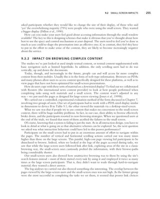 9.2 SMALL-SCREEN IMPACTS          255



asked participants whether they would like to change the size of their display, of those who said
‘yes’ the overwhelming majority (75%) were people who were using the small screen. They wanted
a bigger display (Dillon et al., 1990).
   How can you make your users feel good about accessing information through the small window
available? The key to this is designing schemes that make it obvious that you’ve thought about how
best to use the space and control mechanisms at your disposal. The users need to feel you’ve done as
much as you could to shape the presentation into an effective one; if, in contrast, they feel they have
to put in the effort to make sense of the content, they are likely to become increasingly negative
about the service.

9.2.2     IMPACT ON BROWSING COMPLEX CONTENT
The studies we’ve just looked at used simple textual content, or textual content supplemented with
basic navigation such as limited hyperlinks. In addition, the only scrolling users had to do was
vertically, up and down the documents.
   Today, though, and increasingly in the future, people can and will access far more complex
content from their mobiles. Usually this is in the form of web-type information. Browsers on PDAs
and many phones allow users to access content speciﬁcally designed for these platforms, as well as to
view pages that have not been optimized for small-screen presentations.
   How do users cope with these sorts of material on a downsized display? To ﬁnd out we collaborated
with Reuters (the international news content provider) to look at how people performed when
completing tasks using web materials and a small screen. The content wasn’t adjusted in any
way – we just used the pages as designed for large-screen viewing (Jones et al., 1999b).
   We carried out a controlled, experimental evaluation method of the form discussed in Chapter 7,
involving two groups of users. One set of participants had to work with a PDA-sized display similar
in dimensions to device B in Table 9.1; the other viewed the materials via a desktop-sized screen.
   What we saw was that if people try to use content that makes no concessions to the small-screen
context, there will be huge usability problems. In fact, in our case, their ability to browse effectively
broke down, and the participants resorted to non-browsing strategies. When we questioned users at
the end of the trials, we found that most of them ascribed the failures to the small screen.
   Of course, knowing that a system is failing is just the start. As in all interaction design, you have to
look in detail at what is going on so that alternative schemes can be explored. So, the next question
we asked was what interaction behaviors could have led to this poorer performance?
   Participants on the small screen had to put in an enormous amount of effort to navigate within
the pages. The number of vertical and horizontal scrolling actions carried out was many times
higher than those on the large screens. This painful, high-cost page viewing led participants to be
disinclined to browse. Indeed, when we looked at the logs of the pages accessed during tasks, we
saw that while the large-screen users followed link after link, exploring areas of the site in a classic
browsing way, the small-screen ones cautiously probed the information, with their browse-paths
being considerably shorter.
   Our small-screen users also showed how unattractive browsing was to them by using the site’s
search features instead – most of them started every task by using it and employed it twice as many
times as the large screen participants. That is, they didn’t want to wade through hard-to-navigate
material; they wanted a direct answer.
   The log analyses we carried out also showed something else interesting. The overlap between the
pages viewed by the large-screen users and the small-screen ones was not high. As the former group
were the most successful in completing the tasks we set them, it seemed that poorer link choices
 