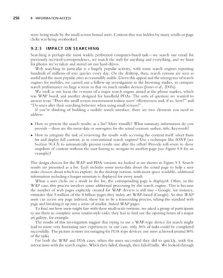 256   9 INFORMATION ACCESS




      were being made by the small-screen bound users. Content that was hidden by many scrolls or page
      clicks was being overlooked.

      9.2.3    IMPACT ON SEARCHING
      Searching is perhaps the most widely performed computer-based task – we search our email for
      previously received correspondence, we search the web for anything and everything, and we hunt
      for photos we’ve taken and stored on our hard-drives.
         Web searching in particular is a hugely popular activity, with some search engines reporting
      hundreds of millions of user queries every day. On the desktop, then, search systems are seen as
      useful and the most popular ones as reasonably usable. Given this appeal and the emergence of search
      engines for mobiles, we carried out a follow-up investigation to the browsing studies, to compare
      search performance on large screens to that on much smaller devices (Jones et al., 2003a).
         We took as our focus the versions of a major search engine aimed at the phone market, which
      was WAP based, and another designed for handheld PDAs. The sorts of question we wanted to
      answer were ‘‘Does the small screen environment reduce users’ effectiveness and, if so, how?’’ and
      ‘‘Do users alter their searching behavior when using small screens?’’.
         If you’re thinking of building a mobile search interface, there are two elements you need to
      address:

      • How to present the search results: as a list? More visually? What summary information do you
        provide – these are the meta-data or surrogates for the actual content: author, title, keywords?
      • How to integrate the task of reviewing the results with accessing the content itself: select from
        list and display full content, as in conventional search engines? Use a technique like RSVP (see
        Section 10.4.3) to automatically present results one after the other? Provide roll-overs to show
        snapshots of content without the user having to navigate to another page (see Figure 9.8 for an
        example)?

      The design choices for the WAP and PDA versions we looked at are shown in Figure 9.1. Search
      results are presented as a list. Each includes some meta-data about the actual page to help a user
      make choices about which to explore. In the desktop version, with more space available, additional
      information including a longer summary is displayed for every result.
         When a user clicks on a result in the list, the corresponding page is displayed. Often, in the
      WAP case, this process involves some additional processing by the search engine. This is because
      the number of web pages explicitly created for WAP devices is still tiny – Google, for instance,
      estimates that 5 million of the 8 billion pages they index are WAP-based (Google). So that WAP
      users can access any page indexed, there has to be a transcoding process, taking the standard web
      page and breaking it up into a series of smaller, linked WAP pages.
         To ﬁnd out how users might fare with these small-scale versions, we asked a group of participants
      to use them to complete some tourist-style tasks: they had to ﬁnd out the opening hours of a major
      art gallery, for example.
         The results of this investigation suggest that trying to use a WAP-type device for search might
      lead to some very frustrating user experiences: in our case, only 36% of tasks could be completed
      successfully. The picture is more encouraging for PDA-type devices: our users achieved around 80%
      of the tasks.
         For both the WAP and PDA cases, when the users succeeded they did so quickly, with few
      interactions with the search engine. When they failed, though, they failed badly. We looked through
 