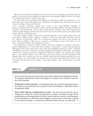 1.1 INTRODUCTION        5



   Why are basic mobile devices (phones) and services (voice and messaging) so successful, while the
uptake of the more advanced gadgets and applications is frustratingly sluggish? Answer: the former
meet basic human desires in simple, direct ways.
   So, what’s the trick to spotting and developing successful future mobile user experiences – ones
that really connect with what people want, and operate in straightforward, satisfying ways? Answer:
interaction design, the focus of this book.
   As a practice, interaction design owes much to the long-established discipline of
Human–Computer Interaction (HCI) and the associated usability industry. Through the efforts of
researchers and practitioners, over the past several decades, methods, tools and techniques have
evolved to help designers identify the needs of their users and to develop systems that support their
goals in effective and efﬁcient ways.
   Interaction design, though, extends the mainstream practices. It goes further, being concerned
more about crafting a poetic ‘customer experience’ rather than prosaically delivering ‘ease-of-
use’ (Thomas and Macredie, 2002). As an interaction designer you have to have passion and
heart: whereas usability is often seen as a privative – something you notice only when it is not
there – interaction design is about making a statement.
   Terry Winograd, a pioneer of HCI, compares interaction designers to architects. The job is
about building spaces – or, as he dubs them, interspaces – for people to coexist and communicate
(Winograd, 1997). Now, think about some of the great buildings around the world – wonderful
cathedrals like St Paul’s in London or Gaudi’s Sagrada Familia Church in Barcelona, and dazzling
modern-day constructions like the Guggenheim Museum in Bilbao. Or consider more private
places – your favorite holiday retreat and home itself. The architects of these buildings clearly
thought about how to make sure they are workable and functional, helping inhabitants carry out
their worship, visits, jobs, holidays or domestic lives. But what makes these sorts of places truly
successful is not just their basic ‘usability’. These places inspire, excite, lift the spirits or provide
comfort.



BOX 1.2                  MOBILE LIFE


   Over the past few years there have been many news media stories highlighting impacts
   of emerging mobile-phone based technologies on societies and individuals. Here are
   just a few examples:

   ‘Photo lead in credit card fraud – A photograph taken by a quick-thinking passer-by on
   his mobile phone could help trace a gang of credit card fraudsters.’ (BBC News Online,
   19 September 2003)

   ‘Don’t smoke, light up a mobile phone, it’s safer – The next time you feel the urge to
   indulge your craving for nicotine try lighting your mobile, not literally though. British
   psychologists say those desperate to kick their weed could soon resort to a small program
   on their cell phones or PDA which would display a series of dots on the screen. Looking
   at the ﬂickering images, or conjuring up different mental pictures, can help stop ➤
 