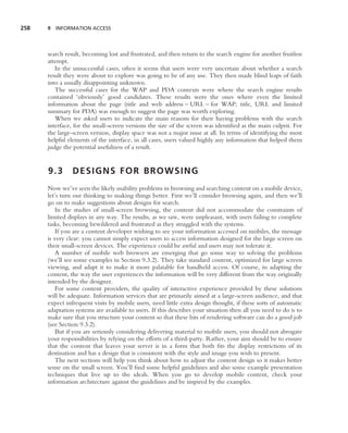 258   9 INFORMATION ACCESS




      search result, becoming lost and frustrated, and then return to the search engine for another fruitless
      attempt.
         In the unsuccessful cases, often it seems that users were very uncertain about whether a search
      result they were about to explore was going to be of any use. They then made blind leaps of faith
      into a usually disappointing unknown.
         The successful cases for the WAP and PDA contexts were where the search engine results
      contained ‘obviously’ good candidates. These results were the ones where even the limited
      information about the page (title and web address – URL – for WAP; title, URL and limited
      summary for PDA) was enough to suggest the page was worth exploring.
         When we asked users to indicate the main reasons for their having problems with the search
      interface, for the small-screen versions the size of the screen was identiﬁed as the main culprit. For
      the large-screen version, display space was not a major issue at all. In terms of identifying the most
      helpful elements of the interface, in all cases, users valued highly any information that helped them
      judge the potential usefulness of a result.


      9.3       DESIGNS FOR BROWSING
      Now we’ve seen the likely usability problems in browsing and searching content on a mobile device,
      let’s turn our thinking to making things better. First we’ll consider browsing again, and then we’ll
      go on to make suggestions about designs for search.
         In the studies of small-screen browsing, the content did not accommodate the constraints of
      limited displays in any way. The results, as we saw, were unpleasant, with users failing to complete
      tasks, becoming bewildered and frustrated as they struggled with the systems.
         If you are a content developer wishing to see your information accessed on mobiles, the message
      is very clear: you cannot simply expect users to access information designed for the large screen on
      their small-screen devices. The experience could be awful and users may not tolerate it.
         A number of mobile web browsers are emerging that go some way to solving the problems
      (we’ll see some examples in Section 9.3.2). They take standard content, optimized for large screen
      viewing, and adapt it to make it more palatable for handheld access. Of course, in adapting the
      content, the way the user experiences the information will be very different from the way originally
      intended by the designer.
         For some content providers, the quality of interactive experience provided by these solutions
      will be adequate. Information services that are primarily aimed at a large-screen audience, and that
      expect infrequent visits by mobile users, need little extra design thought, if these sorts of automatic
      adaptation systems are available to users. If this describes your situation then all you need to do is to
      make sure that you structure your content so that these bits of rendering software can do a good job
      (see Section 9.3.2).
         But if you are seriously considering delivering material to mobile users, you should not abrogate
      your responsibilities by relying on the efforts of a third-party. Rather, your aim should be to ensure
      that the content that leaves your server is in a form that both ﬁts the display restrictions of its
      destination and has a design that is consistent with the style and image you wish to present.
         The next sections will help you think about how to adjust the content design so it makes better
      sense on the small screen. You’ll ﬁnd some helpful guidelines and also some example presentation
      techniques that live up to the ideals. When you go to develop mobile content, check your
      information architecture against the guidelines and be inspired by the examples.
 