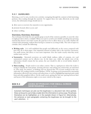 9.3   DESIGNS FOR BROWSING       259



9.3.1    GUIDELINES
Browsing, as we’ve seen, involves two activities: navigating through the content to ﬁnd interesting
portions, then reading through the material. To support these two tasks effectively on the small
screen, the information design should aim to:

• allow users to overview the material at every opportunity;
• promote focused, direct access; and
• reduce scrolling.

Overviews, Overviews, Overviews
Any technique that helps the user quickly grasp as much of the content as possible, to assess the value
it might provide to them, is helpful. What you want to avoid is users futilely spending time perusing
material that doesn’t meet their needs: the goal has to be to allow them to see easily whether the
content looks promising, without their having to commit to accessing it fully. The sorts of aspect to
consider, then, include the following:

• Writing style. It is well established that people read differently on the screen compared with
  how they do so from paper. One important element of online style is the need for conciseness.
  For small screens, this advice is even more important. Give the reader exactly what they need,
  neither more nor less.
• Summaries. Structural overviews are useful (think outlines, tables of contents, etc.) and
  summarized content can be effective too. In the latter case, while the default view of the
  information should contain the key points, the user should be able to reveal further details if
  they wish.
• Skim-reading. People tend to scan online content. This is a rapid process where the reader is
  trying to identify the main points, assessing relevance and seeking out content they are interested
  in. One study, for instance, of desktop web use showed that 79% of users worked in this way;
  with only 16% reading word by word (Nielsen, 1997b). Scanning can be promoted by structuring
  information effectively into sections and subsections, as well as highlighting important parts using
  fonts and other graphical effects. On the small screen, getting the font size, spacing between lines
  and layout of the information right is even more critical in this respect.



BOX 9.3                  USING KEYPHRASES FOR SMALL-SCREEN
                         SKIM READING (Jones et al., 2004)

   Automatic techniques can pick out the keyphrases in a document text. Once spotted,
   these can be put to use to help a reader skim the information in various ways. The phrases
   themselves can be highlighted, as in the example shown in Figure 9.2. Alternatively,
   the sentences or even paragraphs containing the keyphrases can be brought to the
   user’s attention. ➤
 