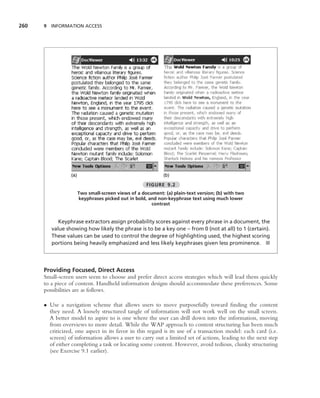260   9 INFORMATION ACCESS




                  (a)                                         (b)

                                                      FIGURE 9.2
                        Two small-screen views of a document: (a) plain-text version; (b) with two
                        keyphrases picked out in bold, and non-keyphrase text using much lower
                                                        contrast


            Keyphrase extractors assign probability scores against every phrase in a document, the
         value showing how likely the phrase is to be a key one – from 0 (not at all) to 1 (certain).
         These values can be used to control the degree of highlighting used, the highest scoring
         portions being heavily emphasized and less likely keyphrases given less prominence. ■




      Providing Focused, Direct Access
      Small-screen users seem to choose and prefer direct access strategies which will lead them quickly
      to a piece of content. Handheld information designs should accommodate these preferences. Some
      possibilities are as follows.

      • Use a navigation scheme that allows users to move purposefully toward ﬁnding the content
        they need. A loosely structured tangle of information will not work well on the small screen.
        A better model to aspire to is one where the user can drill down into the information, moving
        from overviews to more detail. While the WAP approach to content structuring has been much
        criticized, one aspect in its favor in this regard is its use of a transaction model: each card (i.e.
        screen) of information allows a user to carry out a limited set of actions, leading to the next step
        of either completing a task or locating some content. However, avoid tedious, clunky structuring
        (see Exercise 9.1 earlier).
 