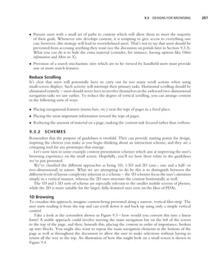 9.3   DESIGNS FOR BROWSING       261



• Present users with a small set of paths to content which will allow them to meet the majority
  of their goals. Whenever one develops content, it is tempting to give access to everything one
  can; however, this strategy will lead to overwhelmed users. That’s not to say that users should be
  prevented from accessing anything they want (see the discussion on portals later in Section 9.3.3).
  What you can do is to hide the extra material (consider, for instance, having options like Other
  information and More on X).
• Provision of a search mechanism: sites which are to be viewed by handheld users must provide
  one or more search features.

Reduce Scrolling
It’s clear that users will potentially have to carry out far too many scroll actions when using
small-screen displays. Such activity will interrupt their primary tasks. Horizontal scrolling should be
eliminated entirely – users should never have to involve themselves in the awkward two-dimensional
navigation tasks we saw earlier. To reduce the degree of vertical scrolling, you can arrange content
in the following sorts of ways:

• Placing navigational features (menu bars, etc.) near the tops of pages in a ﬁxed place.
• Placing the most important information toward the tops of pages.
• Reducing the amount of material on a page; making the content task focused rather than verbose.

9.3.2    SCHEMES
Remember that the purpose of guidelines is twofold. They can provide starting points for design,
inspiring the choices you make as you begin thinking about an interaction scheme; and they are a
critiquing tool for any prototypes that emerge.
   Let’s now turn to some example content presentation schemes which aim at improving the user’s
browsing experience on the small screen. Hopefully, you’ll see how these relate to the guidelines
we’ve just presented.
   We’ve classiﬁed the different approaches as being 1D, 1.5D and 2D (one-, one and a half- or
two-dimensional) in nature. What we are attempting to do by this is to distinguish between the
different levels of layout complexity inherent in a scheme – the 1D schemes focus the user’s attention
simply in a vertical manner, whereas the 2D ones structure the content horizontally as well.
   The 1D and 1.5D sorts of scheme are especially relevant to the smaller mobile screens of phones,
while the 2D is more suitable for the larger, fully-featured ones seen on the likes of PDAs.

1D Browsing
To visualize this approach, imagine content being presented along a narrow, vertical ﬁlm-strip. The
user starts reading it from the top and can scroll down it and back up using only a simple vertical
control.
   Take a look at the screenshot shown in Figure 9.3 – how would you convert this into a linear
form? A usable approach could involve moving the main navigation bar on the left of the screen
to the top of the page, and then, beneath this, placing the content in order of importance, broken
up into blocks. You might also want to repeat the main navigation elements at the bottom of the
page as well as throughout the document to allow the user to make selections without having to
return all the way to the top. An illustration of how this might look on a small screen is shown in
Figure 9.4.
 