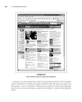 262   9 INFORMATION ACCESS




                                                 FIGURE 9.3
                               News website viewed on a large-screen desktop PC


         In passing, it’s worth noting that this example of a pared-down presentation is the low-graphics
      version of a popular news website. One reason the provider allows this view of its content is to
      make it easier for users with limited eyesight to read it. It turns out, though, that other types
      of impairment – such as a small screen – beneﬁt from the design too. This is another illustration,
      then, how the universal access thinking we talked about in Chapter 1 can lead to widely applicable
      designs.
 