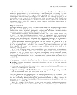 9.3   DESIGNS FOR BROWSING       265



   To cut down on the amount of information presented, you should consider techniques that
summarize or hide content. We’ve termed these 1.5D browsing schemes. As you’ll see, with these
approaches the information – be it a page or a larger grouping such as a website subsection – is
shown to the user using a hierarchical scheme. So, at ﬁrst, the user sees only an outline of the
content, but they can progressively expand their view, seeing more and more detail. We call them
1.5D because, as with the 1D approaches, the basic navigation the user performs is to move linearly
through the outlines, but as they expand the content it appears progressively indented along the
screen’s horizontal axis.

Page-level schemes
Orkut Buyukkokten and the Stanford University Digital Library Lab developed the PowerBrowser
(Buyukkokten et al., 2000). One of its features is a browsing approach they called accordion
summarization; just like the musical instrument it is named after, the content can be expanded or
contracted to see more or less detail (Buyukkokten et al., 2001a).
    It works by ﬁrst identifying the structural blocks in the page – called Semantic Textual Units
(STUs). A STU might be a bullet-pointed list of items or set of paragraphs or any of a number of
other components the system can recognize, using a rule-of-thumb approach. Like the 1D methods,
then, the system parses existing web content and ﬁnds its building bricks. Unlike the 1D approaches,
though, there’s the notion of hierarchical relationships – STUs can be nested within others.
    Having extracted the structure of the content, it is then visualized as a hierarchy. STUs are
displayed with nesting controls (+, – ) that allow a user to expand or contract the view, respectively.
Want to see what’s within a unit? Click the + control. The approach protects the user from
being engulfed with content – they can overview the possibilities and get more details of the
interesting-looking portions.
    As we earlier mentioned in the section on guidelines, textual summarization methods are also
useful in reducing overload and clutter on the small screen. If you want to consider using summary
techniques for your own content, there’s a wealth of approaches you can take. As a taster, consider
the following methods demonstrated in the PowerBrowser. In each case, the user gets more and
more information each time they click on a summary icon next to each section of text (Buyukkokten
et al., 2001b):

• Incremental – present ﬁrst line of text only, then the ﬁrst three lines, and ﬁnally all of the text.
• Keyword – present automatically extracted keywords from text, then the ﬁrst three lines, and
  ﬁnally all the text.
• Summary – present the most important sentence (again automatically extracted from the text),
  and after a second tap present all the text.
• Keyword/summary – hybrid of the keyword and summary methods, presenting keywords,
  then key sentence and ﬁnally, after another click, all the text.

These sorts of method can dramatically reduce the amount of scrolling a user has to carry out. Orkut
and his colleagues quantiﬁed this by taking a number of web pages and viewing them on a phone
and PDA-sized screen. Without summarization, the sites ﬁlled between six and 324 screens of the
phone and between three and 88 on the PDA. After summarization, this dropped down to 1–6 on
the phone and 1–4 on the PDA.
   When they compared the performance of their system with another small-screen browser that
presented the original content in a linear fashion, they found that with their approach the time to
 