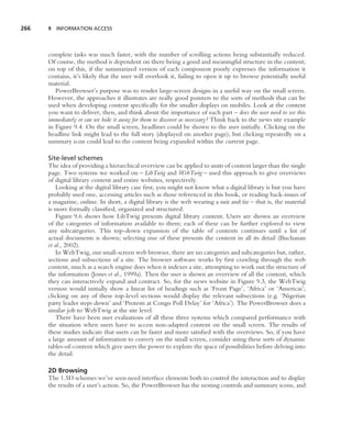266   9 INFORMATION ACCESS




      complete tasks was much faster, with the number of scrolling actions being substantially reduced.
      Of course, the method is dependent on there being a good and meaningful structure in the content;
      on top of this, if the summarized version of each component poorly expresses the information it
      contains, it’s likely that the user will overlook it, failing to open it up to browse potentially useful
      material.
         PowerBrowser’s purpose was to render large-screen designs in a useful way on the small screen.
      However, the approaches it illustrates are really good pointers to the sorts of methods that can be
      used when developing content speciﬁcally for the smaller displays on mobiles. Look at the content
      you want to deliver, then, and think about the importance of each part – does the user need to see this
      immediately or can we hide it away for them to discover as necessary? Think back to the news site example
      in Figure 9.4. On the small screen, headlines could be shown to the user initially. Clicking on the
      headline link might lead to the full story (displayed on another page), but clicking repeatedly on a
      summary icon could lead to the content being expanded within the current page.

      Site-level schemes
      The idea of providing a hierarchical overview can be applied to units of content larger than the single
      page. Two systems we worked on – LibTwig and WebTwig – used this approach to give overviews
      of digital library content and entire websites, respectively.
          Looking at the digital library case ﬁrst, you might not know what a digital library is but you have
      probably used one, accessing articles such as those referenced in this book, or reading back-issues of
      a magazine, online. In short, a digital library is the web wearing a suit and tie – that is, the material
      is more formally classiﬁed, organized and structured.
          Figure 9.6 shows how LibTwig presents digital library content. Users are shown an overview
      of the categories of information available to them; each of these can be further explored to view
      any subcategories. This top-down expansion of the table of contents continues until a list of
      actual documents is shown; selecting one of these presents the content in all its detail (Buchanan
      et al., 2002).
          In WebTwig, our small-screen web browser, there are no categories and subcategories but, rather,
      sections and subsections of a site. The browser software works by ﬁrst crawling through the web
      content, much as a search engine does when it indexes a site, attempting to work out the structure of
      the information (Jones et al., 1999a). Then the user is shown an overview of all the content, which
      they can interactively expand and contract. So, for the news website in Figure 9.3, the WebTwig
      version would initially show a linear list of headings such as ‘Front Page’, ‘Africa’ or ‘Americas’;
      clicking on any of these top-level sections would display the relevant subsections (e.g. ‘Nigerian
      party leader steps down’ and ‘Protests at Congo Poll Delay’ for ‘Africa’). The PowerBrowser does a
      similar job to WebTwig at the site level.
          There have been user evaluations of all these three systems which compared performance with
      the situation when users have to access non-adapted content on the small screen. The results of
      these studies indicate that users can be faster and more satisﬁed with the overviews. So, if you have
      a large amount of information to convey on the small screen, consider using these sorts of dynamic
      tables-of-content which give users the power to explore the space of possibilities before delving into
      the detail.

      2D Browsing
      The 1.5D schemes we’ve seen need interface elements both to control the interaction and to display
      the results of a user’s action. So, the PowerBrowser has the nesting controls and summary icons, and
 