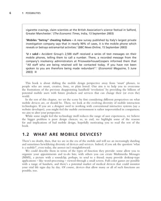 6   1 POSSIBILITIES




       cigarette cravings, claim scientists at the British Association’s science festival in Salford,
       Greater Manchester.’ (The Economic Times, India, 13 September 2003)

       ‘Mobiles ‘‘betray’’ cheating Italians – A new survey published by Italy’s largest private
       investigation company says that in nearly 90% of cases, it is the mobile phone which
       reveals or betrays extramarital activities.’ (BBC News Online, 15 September 2003)

       ‘U r sakd – Accident Group’s 2,500 staff received a series of text messages on their
       mobile phones, telling them to call a number. There, a recorded message from the
       company’s insolvency administrators at PricewaterhouseCoopers informed them that
       ‘‘All staff who are being retained will be contacted today. If you have not been
       spoken to you are therefore being made redundant’’.’ (Economist Magazine, 5 June
       2003) ■



       This book is about shifting the mobile design perspective away from ‘smart’ phones, to
    people who are smart, creative, busy, or plain bored. Our aim is to help you to overcome
    the frustrations of the previous disappointing handheld ‘revolution’ by providing the billions of
    potential mobile users with future products and services that can change their (or even the)
    world.
       In the rest of this chapter, we set the scene by ﬁrst considering different perspectives on what
    mobile devices are, or should be. Then, we look at the evolving diversity of mobile interaction
    technologies. If you are a designer used to working with conventional interactive systems (say a
    website developer), you might feel the mobile environment is rather impoverished in comparison;
    we aim to alter your perspective.
       While some might feel the technology itself reduces the range of user experiences, we believe
    the bigger problem is poor design choices; so, to end, we highlight some of the reasons
    for and implications of bad mobile design, hopefully motivating you to read the rest of the
    book.


    1.2      W H AT A R E M O B I L E D E V I C E S ?
    There’s no doubt, then, that we are in the era of the mobile and will see an increasingly dazzling
    and sometimes bewildering diversity of devices and services. Indeed, if you ask the question ‘what
    is a mobile?’, even today, the answer isn’t straightforward.
        We could describe them in terms of the types of function they provide: some allow you to
    organize your appointments and to-do lists; with others you can create Multimedia Messages
    (MMS), a picture with a soundclip, perhaps, to send to a friend; many provide desktop-type
    applications – like word-processing – viewed through a small screen. Full-color games are possible
    with a range of handsets, and there’s a potential market of medical devices that could monitor
    your vital life signs day by day. Of course, devices that allow many or all of such functions are
    possible, too.
 