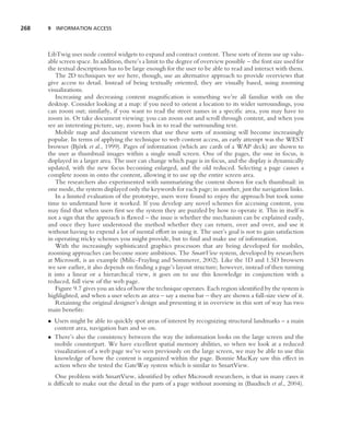 268   9 INFORMATION ACCESS




      LibTwig uses node control widgets to expand and contract content. These sorts of items use up valu-
      able screen space. In addition, there’s a limit to the degree of overview possible – the font size used for
      the textual descriptions has to be large enough for the user to be able to read and interact with them.
         The 2D techniques we see here, though, use an alternative approach to provide overviews that
      give access to detail. Instead of being textually oriented, they are visually based, using zooming
      visualizations.
         Increasing and decreasing content magniﬁcation is something we’re all familiar with on the
      desktop. Consider looking at a map: if you need to orient a location to its wider surroundings, you
      can zoom out; similarly, if you want to read the street names in a speciﬁc area, you may have to
      zoom in. Or take document viewing: you can zoom out and scroll through content, and when you
      see an interesting picture, say, zoom back in to read the surrounding text.
         Mobile map and document viewers that use these sorts of zooming will become increasingly
      popular. In terms of applying the technique to web content access, an early attempt was the WEST
                   ¨
      browser (Bjork et al., 1999). Pages of information (which are cards of a WAP deck) are shown to
      the user as thumbnail images within a single small screen. One of the pages, the one in focus, is
      displayed in a larger area. The user can change which page is in focus, and the display is dynamically
      updated, with the new focus becoming enlarged, and the old reduced. Selecting a page causes a
      complete zoom in onto the content, allowing it to use up the entire screen area.
         The researchers also experimented with summarizing the content shown for each thumbnail: in
      one mode, the system displayed only the keywords for each page; in another, just the navigation links.
         In a limited evaluation of the prototype, users were found to enjoy the approach but took some
      time to understand how it worked. If you develop any novel schemes for accessing content, you
      may ﬁnd that when users ﬁrst see the system they are puzzled by how to operate it. This in itself is
      not a sign that the approach is ﬂawed – the issue is whether the mechanism can be explained easily,
      and once they have understood the method whether they can return, over and over, and use it
      without having to expend a lot of mental effort in using it. The user’s goal is not to gain satisfaction
      in operating tricky schemes you might provide, but to ﬁnd and make use of information.
         With the increasingly sophisticated graphics processors that are being developed for mobiles,
      zooming approaches can become more ambitious. The SmartView system, developed by researchers
      at Microsoft, is an example (Milic-Frayling and Sommerer, 2002). Like the 1D and 1.5D browsers
      we saw earlier, it also depends on ﬁnding a page’s layout structure; however, instead of then turning
      it into a linear or a hierarchical view, it goes on to use this knowledge in conjunction with a
      reduced, full view of the web page.
         Figure 9.7 gives you an idea of how the technique operates. Each region identiﬁed by the system is
      highlighted, and when a user selects an area – say a menu bar – they are shown a full-size view of it.
         Retaining the original designer’s design and presenting it in overview in this sort of way has two
      main beneﬁts:
      • Users might be able to quickly spot areas of interest by recognizing structural landmarks – a main
        content area, navigation bars and so on.
      • There’s also the consistency between the way the information looks on the large screen and the
        mobile counterpart. We have excellent spatial memory abilities, so when we look at a reduced
        visualization of a web page we’ve seen previously on the large screen, we may be able to use this
        knowledge of how the content is organized within the page. Bonnie MacKay saw this effect in
        action when she tested the GateWay system which is similar to SmartView.
         One problem with SmartView, identiﬁed by other Microsoft researchers, is that in many cases it
      is difﬁcult to make out the detail in the parts of a page without zooming in (Baudisch et al., 2004).
 