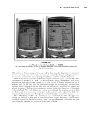 9.3   DESIGNS FOR BROWSING      269




                                            FIGURE 9.7
                        SmartView browsing techniques (Rodden et al. 2003)
    Left hand image shows reduced view of complete web page; right hand, the zoomed-in detail of
                                      one of its components


This can lead to the user having to ‘hunt-and-peck’ in their search for the portion of content they
want to view: they zoom into one area, ﬁnd it doesn’t contain what they are looking for, return to
the overview and repeat this process (perhaps several times) until they ﬁnd what they need.
   The GateWay system reduces this problem by using roll-over boxes to give a preview of the detail
(see Figure 9.8) (MacKay et al., 2004). The Microsoft team, though, demonstrate a more radical
solution they call Collapse-to-Zoom (Baudisch et al. 2004). As well as allowing users to zoom into an
area of a page, this also gives them the opportunity to strike out areas that don’t look interesting
to them. If you want to read only the main text, you might remove navigation bars, pictures and
adverts, for instance. With each component removed, there’s more space for the rest of the content
to be redisplayed. After each deletion, the content is reconﬁgured, the remaining elements ﬁlling
the display with the removed items being represented as small tabs on the edges of the display (the
user can select these if they want the respective content to be added back into the picture).
   These 2D techniques and the 1.5D ones tend to use a touchscreen and stylus. The approaches,
though, are amenable to other types of control mechanism. Imagine then using a joystick control
to navigate between the different sections of a SmartView type presentation; one button click could
then activate the zoom-in, and another the return to the overview.
 