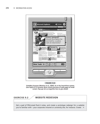 270   9 INFORMATION ACCESS




                                                FIGURE 9.8
                     GateWay browser (MacKay et al., 2004). As in the SmartView system
                     (see Figure 9.7), browser gives visual overview of web page on small
                              screen. Pop-ups act as magniﬁer lens to give detail




      EXERCISE 9.2                WEBSITE REDESIGN


        Get a pad of PDA-sized Post-it notes, and create a prototype redesign for a website
        you’re familiar with – your corporate intranet or university site, for instance. Create ➤
 