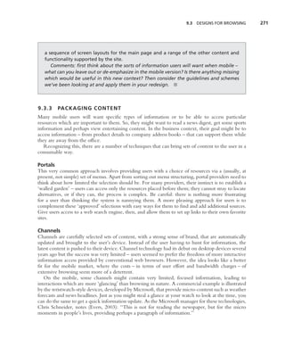 9.3   DESIGNS FOR BROWSING      271




   a sequence of screen layouts for the main page and a range of the other content and
   functionality supported by the site.
      Comments: ﬁrst think about the sorts of information users will want when mobile –
   what can you leave out or de-emphasize in the mobile version? Is there anything missing
   which would be useful in this new context? Then consider the guidelines and schemes
   we’ve been looking at and apply them in your redesign. ■



9.3.3    PACKAGING CONTENT
Many mobile users will want speciﬁc types of information or to be able to access particular
resources which are important to them. So, they might want to read a news digest, get some sports
information and perhaps view entertaining content. In the business context, their goal might be to
access information – from product details to company address books – that can support them while
they are away from the ofﬁce.
   Recognizing this, there are a number of techniques that can bring sets of content to the user in a
consumable way.

Portals
This very common approach involves providing users with a choice of resources via a (usually, at
present, not simple) set of menus. Apart from sorting out menu structuring, portal providers need to
think about how limited the selection should be. For many providers, their instinct is to establish a
‘walled garden’ – users can access only the resources placed before them; they cannot stray to locate
alternatives, or if they can, the process is complex. Be careful: there is nothing more frustrating
for a user than thinking the system is nannying them. A more pleasing approach for users is to
complement these ‘approved’ selections with easy ways for them to ﬁnd and add additional sources.
Give users access to a web search engine, then, and allow them to set up links to their own favorite
sites.

Channels
Channels are carefully selected sets of content, with a strong sense of brand, that are automatically
updated and brought to the user’s device. Instead of the user having to hunt for information, the
latest content is pushed to their device. Channel technology had its debut on desktop devices several
years ago but the success was very limited – users seemed to prefer the freedom of more interactive
information access provided by conventional web browsers. However, the idea looks like a better
ﬁt for the mobile market, where the costs – in terms of user effort and bandwidth charges – of
extensive browsing seem more of a deterrent.
   On the mobile, some channels might contain very limited, focused information, leading to
interactions which are more ‘glancing’ than browsing in nature. A commercial example is illustrated
by the wristwatch-style devices, developed by Microsoft, that provide micro-content such as weather
forecasts and news headlines. Just as you might steal a glance at your watch to look at the time, you
can do the same to get a quick information update. As the Microsoft manager for these technologies,
Chris Schneider, notes (Evers, 2003): ‘‘This is not for reading the newspaper, but for the micro
moments in people’s lives, providing perhaps a paragraph of information.’’
 