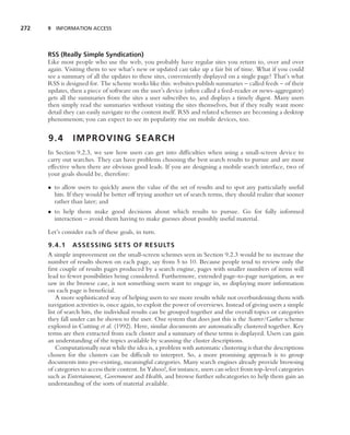272   9 INFORMATION ACCESS




      RSS (Really Simple Syndication)
      Like most people who use the web, you probably have regular sites you return to, over and over
      again. Visiting them to see what’s new or updated can take up a fair bit of time. What if you could
      see a summary of all the updates to these sites, conveniently displayed on a single page? That’s what
      RSS is designed for. The scheme works like this: websites publish summaries – called feeds – of their
      updates, then a piece of software on the user’s device (often called a feed-reader or news-aggregator)
      gets all the summaries from the sites a user subscribes to, and displays a timely digest. Many users
      then simply read the summaries without visiting the sites themselves, but if they really want more
      detail they can easily navigate to the content itself. RSS and related schemes are becoming a desktop
      phenomenon; you can expect to see its popularity rise on mobile devices, too.


      9.4       IMPROVING SEARCH
      In Section 9.2.3, we saw how users can get into difﬁculties when using a small-screen device to
      carry out searches. They can have problems choosing the best search results to pursue and are most
      effective when there are obvious good leads. If you are designing a mobile search interface, two of
      your goals should be, therefore:

      • to allow users to quickly assess the value of the set of results and to spot any particularly useful
        hits. If they would be better off trying another set of search terms, they should realize that sooner
        rather than later; and
      • to help them make good decisions about which results to pursue. Go for fully informed
        interaction – avoid them having to make guesses about possibly useful material.

      Let’s consider each of these goals, in turn.

      9.4.1 ASSESSING SETS OF RESULTS
      A simple improvement on the small-screen schemes seen in Section 9.2.3 would be to increase the
      number of results shown on each page, say from 5 to 10. Because people tend to review only the
      ﬁrst couple of results pages produced by a search engine, pages with smaller numbers of items will
      lead to fewer possibilities being considered. Furthermore, extended page-to-page navigation, as we
      saw in the browse case, is not something users want to engage in, so displaying more information
      on each page is beneﬁcial.
          A more sophisticated way of helping users to see more results while not overburdening them with
      navigation activities is, once again, to exploit the power of overviews. Instead of giving users a simple
      list of search hits, the individual results can be grouped together and the overall topics or categories
      they fall under can be shown to the user. One system that does just this is the Scatter/Gather scheme
      explored in Cutting et al. (1992). Here, similar documents are automatically clustered together. Key
      terms are then extracted from each cluster and a summary of these terms is displayed. Users can gain
      an understanding of the topics available by scanning the cluster descriptions.
          Computationally neat while the idea is, a problem with automatic clustering is that the descriptions
      chosen for the clusters can be difﬁcult to interpret. So, a more promising approach is to group
      documents into pre-existing, meaningful categories. Many search engines already provide browsing
      of categories to access their content. In Yahoo!, for instance, users can select from top-level categories
      such as Entertainment, Government and Health, and browse further subcategories to help them gain an
      understanding of the sorts of material available.
 