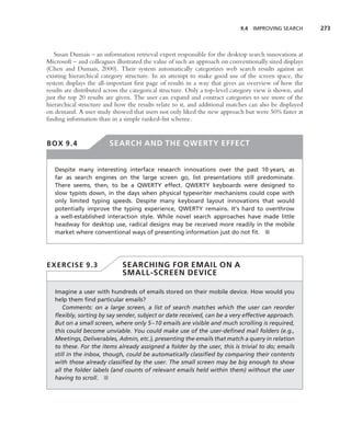 9.4 IMPROVING SEARCH        273



   Susan Dumais – an information retrieval expert responsible for the desktop search innovations at
Microsoft – and colleagues illustrated the value of such an approach on conventionally sized displays
(Chen and Dumais, 2000). Their system automatically categorizes web search results against an
existing hierarchical category structure. In an attempt to make good use of the screen space, the
system displays the all-important ﬁrst page of results in a way that gives an overview of how the
results are distributed across the categorical structure. Only a top-level category view is shown, and
just the top 20 results are given. The user can expand and contract categories to see more of the
hierarchical structure and how the results relate to it, and additional matches can also be displayed
on demand. A user study showed that users not only liked the new approach but were 50% faster at
ﬁnding information than in a simple ranked-list scheme.


BOX 9.4                  SEARCH AND THE QWERTY EFFECT


   Despite many interesting interface research innovations over the past 10 years, as
   far as search engines on the large screen go, list presentations still predominate.
   There seems, then, to be a QWERTY effect. QWERTY keyboards were designed to
   slow typists down, in the days when physical typewriter mechanisms could cope with
   only limited typing speeds. Despite many keyboard layout innovations that would
   potentially improve the typing experience, QWERTY remains. It’s hard to overthrow
   a well-established interaction style. While novel search approaches have made little
   headway for desktop use, radical designs may be received more readily in the mobile
   market where conventional ways of presenting information just do not ﬁt. ■




EXERCISE 9.3                  SEARCHING FOR EMAIL ON A
                              SMALL-SCREEN DEVICE

   Imagine a user with hundreds of emails stored on their mobile device. How would you
   help them ﬁnd particular emails?
       Comments: on a large screen, a list of search matches which the user can reorder
   ﬂexibly, sorting by say sender, subject or date received, can be a very effective approach.
   But on a small screen, where only 5–10 emails are visible and much scrolling is required,
   this could become unviable. You could make use of the user-deﬁned mail folders (e.g.,
   Meetings, Deliverables, Admin, etc.), presenting the emails that match a query in relation
   to these. For the items already assigned a folder by the user, this is trivial to do; emails
   still in the inbox, though, could be automatically classiﬁed by comparing their contents
   with those already classiﬁed by the user. The small screen may be big enough to show
   all the folder labels (and counts of relevant emails held within them) without the user
   having to scroll. ■
 