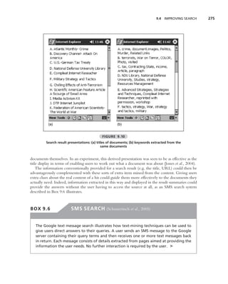 9.4 IMPROVING SEARCH     275




          (a)                                        (b)


                                            FIGURE 9.10
         Search result presentations: (a) titles of documents; (b) keywords extracted from the
                                             same documents


documents themselves. In an experiment, this derived presentation was seen to be as effective as the
title display in terms of enabling users to work out what a document was about (Jones et al., 2004).
    The information conventionally provided for a search result (e.g. the title, URL) could then be
advantageously complemented with these sorts of extra item mined from the content. Giving users
extra clues about the real content of a hit could guide them more effectively to the documents they
actually need. Indeed, information extracted in this way and displayed in the result summaries could
provide the answers without the user having to access the source at all, as an SMS search system
described in Box 9.6 illustrates.



BOX 9.6                 SMS SEARCH (Schusteritsch et al., 2005)


   The Google text message search illustrates how text-mining techniques can be used to
   give users direct answers to their queries. A user sends an SMS message to the Google
   server containing their query terms and then receives one or more text messages back
   in return. Each message consists of details extracted from pages aimed at providing the
   information the user needs. No further interaction is required by the user. ➤
 