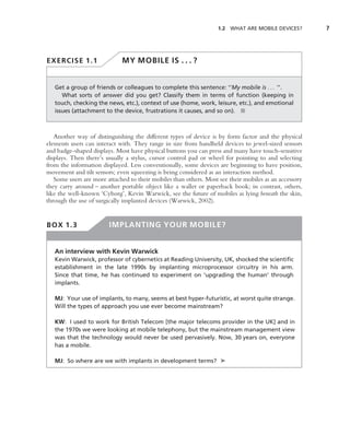 1.2 WHAT ARE MOBILE DEVICES?        7




EXERCISE 1.1                 MY MOBILE IS . . . ?


   Get a group of friends or colleagues to complete this sentence: ‘‘My mobile is . . . ’’.
      What sorts of answer did you get? Classify them in terms of function (keeping in
   touch, checking the news, etc.), context of use (home, work, leisure, etc.), and emotional
   issues (attachment to the device, frustrations it causes, and so on). ■



   Another way of distinguishing the different types of device is by form factor and the physical
elements users can interact with. They range in size from handheld devices to jewel-sized sensors
and badge-shaped displays. Most have physical buttons you can press and many have touch-sensitive
displays. Then there’s usually a stylus, cursor control pad or wheel for pointing to and selecting
from the information displayed. Less conventionally, some devices are beginning to have position,
movement and tilt sensors; even squeezing is being considered as an interaction method.
   Some users are more attached to their mobiles than others. Most see their mobiles as an accessory
they carry around – another portable object like a wallet or paperback book; in contrast, others,
like the well-known ‘Cyborg’, Kevin Warwick, see the future of mobiles as lying beneath the skin,
through the use of surgically implanted devices (Warwick, 2002).


BOX 1.3                 IMPLANTING YOUR MOBILE?


   An interview with Kevin Warwick
   Kevin Warwick, professor of cybernetics at Reading University, UK, shocked the scientiﬁc
   establishment in the late 1990s by implanting microprocessor circuitry in his arm.
   Since that time, he has continued to experiment on ‘upgrading the human’ through
   implants.

   MJ: Your use of implants, to many, seems at best hyper-futuristic, at worst quite strange.
   Will the types of approach you use ever become mainstream?

   KW: I used to work for British Telecom [the major telecoms provider in the UK] and in
   the 1970s we were looking at mobile telephony, but the mainstream management view
   was that the technology would never be used pervasively. Now, 30 years on, everyone
   has a mobile.

   MJ: So where are we with implants in development terms? ➤
 