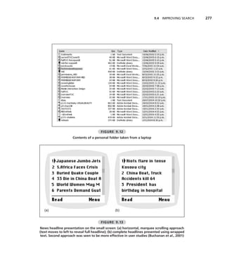 9.4 IMPROVING SEARCH   277




                                      FIGURE 9.12
                     Contents of a personal folder taken from a laptop




   (a)                                         (b)


                                      FIGURE 9.13
News headline presentation on the small screen: (a) horizontal, marquee scrolling approach
(text moves to left to reveal full headline); (b) complete headlines presented using wrapped
text. Second approach was seen to be more effective in user studies (Buchanan et al., 2001)
 