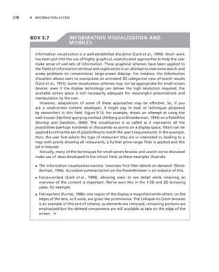 278   9 INFORMATION ACCESS




      BOX 9.7               INFORMATION VISUALIZATION AND
                            MOBILES

        Information visualization is a well-established discipline (Card et al., 1999). Much work
        has been put into the use of highly graphical, sophisticated approaches to help the user
        make sense of vast sets of information. These graphical schemes have been applied to
        the ﬁelds of information retrieval and exploration in an attempt to overcome search and
        access problems on conventional, large-screen displays. For instance, the Information
        Visualizer allows users to manipulate an animated 3D categorical view of search results
        (Card et al., 1991). Some visualization schemes may not be appropriate for small-screen
        devices: even if the display technology can deliver the high resolution required, the
        available screen space is not necessarily adequate for meaningful presentations and
        manipulation by the user.
           However, adaptations of some of these approaches may be effective. So, if you
        are a small-screen content developer, it might pay to look at techniques proposed
        by researchers in this ﬁeld. Figure 9.14, for example, shows an attempt at using the
        well-known Starﬁeld querying method (Ahlberg and Shneiderman, 1994) on a PalmPilot
        (Dunlop and Davidson, 2000). The visualization is so called as it represents all the
        possibilities (perhaps hundreds or thousands) as points on a display space; ﬁlters can be
        applied to reﬁne the set of possibilities to match the user’s requirements. In the example,
        then, the user ﬁrst selects the type of restaurant they are in interested in, leading to a
        map with points showing all restaurants; a further price-range ﬁlter is applied and this
        set is reduced.
           Actually, many of the techniques for small-screen browse and search we’ve discussed
        make use of ideas developed in the infovis ﬁeld, as these examples illustrate:

        • The information visualization mantra: ‘overview ﬁrst-ﬁlter-details on demand’ (Shnei-
          derman, 1996). Accordion summarization on the PowerBrowser is an instance of this.
        • Focus+context (Card et al., 1999), allowing users to see detail while retaining an
          overview of the content is important. We’ve seen this in the 1.5D and 2D browsing
          cases, for example.
        • Fish-eye lens (Furnas, 1986): one region of the display is magniﬁed while others, on the
          edges of the lens, as it were, are given less prominence. The Collapse-to-Zoom browser
          is an example of this sort of scheme; as elements are removed, remaining portions are
          emphasized but the deleted components are still available as tabs on the edge of the
          screen. ➤
 