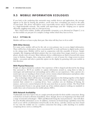 280   9 INFORMATION ACCESS




      9.5       M O B I L E I N F O R M AT I O N E C O L O G I E S
      If you look at the marketing that surrounds many mobile devices and applications, the message
      appears to be that by buying the product, you’ll soon have everything you need in the palm
      of your hand. The device will deliver every conceivable service and it will always be connected
      to a high-bandwidth network. The mobile will supercharge your life – helping you to operate
      efﬁciently, juggling many tasks, in a fast-paced way.
         But a much more realistic, healthy and proﬁtable viewpoint, as we discussed in Chapter 2, is to
      see that mobiles are just part of a complex ecology within which they have to ﬁt in.

      9.5.1    FITTING IN
      Mobiles will have to learn to play their part. But what will they have to ﬁt in with?

      With Other Devices
      For many users, mobiles will not be the sole or even primary way to access digital information.
      There will be lots of alternatives, from conventional PCs at work and home to digital media centers
      in the sitting room. Mobiles will be used in conjunction with this ensemble of devices. Simple
      examples, like shopping mall photo printers that can create prints from images stored in a camera
      phone, already exist, of course. More elaborate device collaborations are likely if research lab visions
      come to fruition. Imagine, then, using your mobile as a sort of mouse for a large-screen in-street
      display – you point and select a particular option on the display by gesturing with your mobile in
      that direction.

      With Physical Resources
      People are object-oriented in outlook. Our experience of life is shaped and directed by the things
      that surround us. We’ll use mobiles to capture information around us, using them to help us
      interrogate and understand our surroundings and to reﬂect on our experiences. Take a picture of a
      tourist spot you are standing in front of and a service returns related information (and photos other
      tourists have taken in the same spot in the past several years).
         One technology which will become increasingly important in this linking together of the digital
      and physical worlds is RFID: tiny chips, secreted within almost any object, and that can wirelessly
      transmit their content to a scanning device. Scan a product you are thinking of buying, for
      instance, and receive current bid prices for the same item from an auction website. The Near Field
      Communication Forum is one group (made up of key industry players) working on standards to
      enable these sorts of interaction for mobile phones (NFC).

      With Network Availability
      Traditionally users have had to rely on a single network provider for their mobile connection. Being
      so locked in can lead to all forms of problems. Now, though, devices are beginning to be ﬁtted with
      a range of network technologies – WiFi and Bluetooth being the most prominent – that will allow
      for more ﬂexible information access. In addition, enormous on-board storage capabilities mean that
      much access will be of information stored locally on the device, and this content may have found
      its way onto the mobile not via a wireless connection but along a cable attaching it to another
      computing device such as a desktop PC.
 
