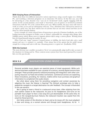 9.5 MOBILE INFORMATION ECOLOGIES            281



With Varying Paces of Interaction
Think about these two different interactive system experiences: using a search engine on a desktop
PC, and watching a television programe on an interactive TV device. In the ﬁrst case, you will
be interacting in a fast, dynamic way – you are in ‘sit-forward’ mode, eagerly engaging with the
system. In the second situation, your mode is ‘lean-back’; you are passive or involved in minimal
interactions with the TV as the content ﬂows over you. When mobile, the pace users will want to
work at as they access and use information will vary. True, oftentimes they will need to interact in
an urgent, quick way, but there will be lots of activities that are not time critical and that can be
done in a more leisurely fashion.
    A nice example of a more relaxed form of interaction is given by Christian Lindholm, one of the
leading interaction designers in Nokia, now at Yahoo!, responsible for, amongst other things, their
LifeBlog system which allows users to organize photos taken using a camera phone. Writing about
how he found himself using his mobile, he says:
    When I had some ‘empty’ moments I renamed pictures in LifeBlog, this kind of task takes only a small
moment and once it is renamed it is searchable. I have always been of the opinion that the mobile internet
strength lies in doing small tasks in idle time. Renaming pictures is a typical one. (Lindholm, 2004)

With the Context
The most obvious way a mobile can made to ‘ﬁt in’ is to automatically adapt itself to take account of
the situation it is being used in. These context-aware systems have been much pursued by research
labs over the past decade.



BOX 9.8                  NAVIGATION USING MUSIC (Warren et al., 2005)


   Personal portable music players are essential pieces of street equipment. While such
   devices have been available for over a quarter of a century, recently digital versions have
   emerged. These provide powerful onboard processing and integration with other com-
   puting resources via ﬁxed and wireless connections. Commercial services are exploiting
   these innovations, providing, for instance, mobile online music purchase and graphical
   information to complement the audio stream.
      But what about using them for providing navigation and context awareness by
   adapting the music the listener is hearing? The Ontrack prototype aims to help a
   pedestrian navigate to a target destination via calm feedback. The concept is illustrated
   in this use scenario:
      Ben is going to meet a friend in a restaurant across town. After alighting from the
   tram station closest to the restaurant, he puts on his headphones and turns on his
   portable music player to hear a new song he’s just downloaded. At the same time, he
   turns on the navigate-by-music feature; the restaurant location was copied from the
   email his friend sent him.
      He’s fairly certain of the direction to head, and as he moves off, the music playback
   is clear and strong, at a normal volume and through both headphones. As he ➤
 