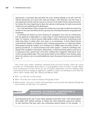 282   9 INFORMATION ACCESS




         approaches a crossroads, Ben perceives the music shifting slightly to his left, with the
         volume decreasing. He crosses the road and heads in that direction and the music is
         now balanced and the volume returns to normal. As he walks further along the street,
         he notices the music beginning to fade, the volume is decreasing; he looks around and
         notices he’s just walked past his destination.
            For a full realization of the concept the mobile has to be able to determine both the
         location of the user (via GPS) and the way they are orienting themselves using advanced
         compasses.
            In building this system we were focusing on navigation from and to a ﬁxed point,
         but the approach is applicable in a wide range of route following and target location
         tasks. For instance, a tourist service might guide a listener around an interesting route
         while they listen to either their own music or a commentary. A ﬁnd-a-friend service
         could lead the listener to rendezvous with a nearby acquaintance. In a gaming context,
         these people would be ‘targets’ as in Crabtree et al. (2004); again the audio content – a
         gaming soundtrack, or communications with other players – could be seamlessly inte-
         grated with navigation information. Meanwhile, a child monitoring system could act as
         a reassurance aid: a parent sits in the park, reading their magazine, listening to music
         as their young children play. The music grows softer as the children move further away;
         when the volume is at an uncomfortably low level, the parent looks up and calls them
         back. ■


         One of the most widely considered contextual factors has been location, where the system
      can make use of information about where it is in geographical terms or relative to other objects
      in the environment (see Box 9.8 for one use of location information). If you’re thinking about
      context-based services, though, it might prove valuable to widen your thinking to move from the
      ‘where’ and to consider other ‘Ws’ (Abowd and Mynatt, 2000):

      • Who – e.g. who else is in the vicinity
      • When – how the user’s needs are related to the passage of time
      • What and why – how users’ activities and motivations can be assessed and exploited (though this
        may be hard to do effectively – be cautious!).



      BOX 9.9                 WARNING: AUTOMATIC ADAPTATION IS
                              DIFFICULT TO DO SUCCESSFULLY

         Second-guessing the user is hard. Many attempts have been tried – from photocopiers
         that adapt their default settings to reﬂect the most frequently used print options,
         to cash machines that give users cash withdrawal options based on the average ➤
 