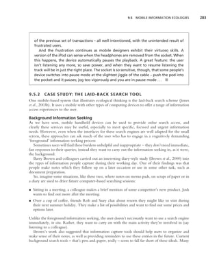 9.5 MOBILE INFORMATION ECOLOGIES           283




   of the previous set of transactions – all well intentioned, with the unintended result of
   frustrated users.
      And the frustration continues as mobile designers exhibit their virtuoso skills. A
   version of the iPod can sense when the headphones are removed from the socket. When
   this happens, the device automatically pauses the playback. A great feature: the user
   isn’t listening any more, so save power, and when they want to resume listening the
   track will be in just the right place. The socket is so sensitive, though, that some people’s
   device switches into pause mode at the slightest jiggle of the cable – push the pod into
   the pocket and it pauses; jog too vigorously and you are in pause mode . . . ■


9.5.2 CASE STUDY: THE LAID-BACK SEARCH TOOL
One mobile-based system that illustrates ecological thinking is the laid-back search scheme (Jones
et al., 2003b). It uses a mobile with other types of computing devices to offer a range of information
access experiences to the user.

Background Information Seeking
As we have seen, mobile handheld devices can be used to provide online search access, and
clearly these services may be useful, especially to meet speciﬁc, focused and urgent information
needs. However, even when the interfaces for these search engines are well adapted for the small
screen, these approaches can ask much of the user who has to engage in a cognitively demanding
‘foreground’ information-seeking process
   Sometimes users will ﬁnd these burdens unhelpful and inappropriate – they don’t need immediate,
fast responses to their queries; instead they want to carry out the information seeking in, as it were,
the background.
   Barry Brown and colleagues carried out an interesting diary-style study (Brown et al., 2000) into
the types of information people capture during their working day. One of their ﬁndings was that
people make notes which they follow up on a later occasion or use in some other task, such as
document preparation.
   So, imagine some situations, like these two, where notes on memo pads, on scraps of paper or in
a diary are used to drive future computer-based searching sessions:

• Sitting in a meeting, a colleague makes a brief mention of some competitor’s new product. Josh
  wants to ﬁnd out more after the meeting.
• Over a cup of coffee, friends Rob and Suzy chat about resorts they might like to visit during
  their next summer holiday. They make a list of possibilities and want to ﬁnd out some prices and
  options later.

Unlike the foreground information seeking, the user doesn’t necessarily want to use a search engine
immediately, in situ. Rather, they want to carry on with the main activity they’re involved in (say
listening to a colleague).
    Brown’s work also suggested that information capture tools should help users to organize and
make sense of their notes, as well as providing reminders to use these entries in the future. Current
background search tools – that’s pen-and-paper, really – seem to fall far short of these ideals. Many
 