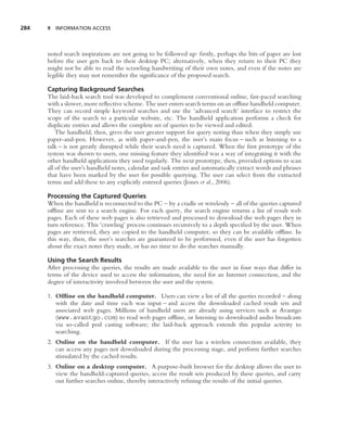 284   9 INFORMATION ACCESS




      noted search inspirations are not going to be followed up: ﬁrstly, perhaps the bits of paper are lost
      before the user gets back to their desktop PC; alternatively, when they return to their PC they
      might not be able to read the scrawling handwriting of their own notes, and even if the notes are
      legible they may not remember the signiﬁcance of the proposed search.

      Capturing Background Searches
      The laid-back search tool was developed to complement conventional online, fast-paced searching
      with a slower, more reﬂective scheme. The user enters search terms on an ofﬂine handheld computer.
      They can record simple keyword searches and use the ‘advanced search’ interface to restrict the
      scope of the search to a particular website, etc. The handheld application performs a check for
      duplicate entries and allows the complete set of queries to be viewed and edited.
          The handheld, then, gives the user greater support for query noting than when they simply use
      paper-and-pen. However, as with paper-and-pen, the user’s main focus – such as listening to a
      talk – is not greatly disrupted while their search need is captured. When the ﬁrst prototype of the
      system was shown to users, one missing feature they identiﬁed was a way of integrating it with the
      other handheld applications they used regularly. The next prototype, then, provided options to scan
      all of the user’s handheld notes, calendar and task entries and automatically extract words and phrases
      that have been marked by the user for possible querying. The user can select from the extracted
      terms and add these to any explicitly entered queries (Jones et al., 2006).

      Processing the Captured Queries
      When the handheld is reconnected to the PC – by a cradle or wirelessly – all of the queries captured
      ofﬂine are sent to a search engine. For each query, the search engine returns a list of result web
      pages. Each of these web pages is also retrieved and processed to download the web pages they in
      turn reference. This ‘crawling’ process continues recursively to a depth speciﬁed by the user. When
      pages are retrieved, they are copied to the handheld computer, so they can be available ofﬂine. In
      this way, then, the user’s searches are guaranteed to be performed, even if the user has forgotten
      about the exact notes they made, or has no time to do the searches manually.

      Using the Search Results
      After processing the queries, the results are made available to the user in four ways that differ in
      terms of the device used to access the information, the need for an Internet connection, and the
      degree of interactivity involved between the user and the system.

      1. Ofﬂine on the handheld computer. Users can view a list of all the queries recorded – along
         with the date and time each was input – and access the downloaded cached result sets and
         associated web pages. Millions of handheld users are already using services such as Avantgo
         (www.avantgo.com) to read web pages ofﬂine, or listening to downloaded audio broadcasts
         via so-called pod casting software; the laid-back approach extends this popular activity to
         searching.
      2. Online on the handheld computer. If the user has a wireless connection available, they
         can access any pages not downloaded during the processing stage, and perform further searches
         stimulated by the cached results.
      3. Online on a desktop computer. A purpose-built browser for the desktop allows the user to
         view the handheld-captured queries, access the result sets produced by these queries, and carry
         out further searches online, thereby interactively reﬁning the results of the initial queries.
 