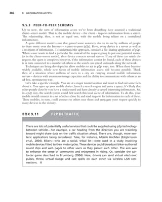 286   9 INFORMATION ACCESS




      9.5.3 PEER-TO-PEE R SCHEMES
      Up to now, the sorts of information access we’ve been describing have assumed a traditional
      client–server model. That is, the mobile device – the client – requests information from a server.
      The relationship, then, is not an equal one, with the mobile being reliant on a centralized
      infrastructure.
          A quite different model – one that gained some notoriety due to its use by millions of people
      to share music over the Internet – is peer-to-peer (p2p). Here, every device is a server as well as
      a recipient of information. To understand the approach, consider a ﬁle-sharing application of p2p.
      When a user wants to ﬁnd a particular ﬁle, instead of the request going to just one potential source
      (as in the client–server model), their device contacts several servers. If any of these can satisfy the
      request, the quest is complete; however, if the information cannot be found, each of these devices
      is in turn connected to a number of others so the search can spread outwards along the network.
          Techniques are being developed to allow mobiles to act in p2p ways, too. When these become
      widely available, whole new forms of mobile information access will become possible. Think
      then of a situation where millions of users in a city are carrying around mobile information
      servers – devices with enormous storage capacities and the ability to communicate with others in an
      ad-hoc, spontaneous way.
          Let’s take a speciﬁc example. You are at a major tourist location and want to ﬁnd out some facts
      about it. You open up your mobile device, launch a search engine and enter a query. It’s likely that
      other people close by you have a similar need and have already accessed interesting information. So,
      in a p2p way, the search system could ﬁrst search this local cache of information. To do this, your
      mobile would connect to a set of others close by and send requests for information to each of these.
      These mobiles, in turn, could connect to others near them and propagate your request quickly to
      many devices in the vicinity.


      BOX 9.11                 P2P IN TRAFFIC


         There are lots of potentially useful services that could be supplied using p2p technology
         between vehicles – for example, a car heading from the direction you are traveling
         toward might share data on the trafﬁc situation ahead. There are, though, more eso-
         teric applications being considered. Take, for instance, Mobile HocMan (Esbjornsson¨
         et al., 2004). Bikers – who are a social, tribal lot – were used in a study involving
         mobile devices ﬁtted to their motorcycles. These devices could broadcast biker-authored
         sound clips and web pages to other users as they passed each other. The aim was
         to enhance the sense of community and enjoyment in riding. Or, consider the car-
         to-car game described in Brunnberg (2004). Here, drivers can send virtual electronic
         pulses, throw virtual sludge and cast spells on each other via wireless LAN con-
         nections. ■
 