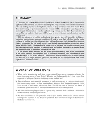 9.5 MOBILE INFORMATION ECOLOGIES      287




S U M M A RY
In Chapter 1, we looked at the question of whether mobiles will have a role as information
appliances: the answer is yes; anyone doubting this only needs to consider the commuters
who are reading novels on their phone screens as they journey home from work. Even
those not wanting to peruse such extensive content will be interested in accessing shorter,
more targeted information – emails, updated blog entries and the like. Research from a
pre-mobile era indicates that users will be able to cope with this sort of content on the
small screen.
   With the advances in mobile technology, from greater network capacities to higher-
resolution screens, many content providers will look at how their offerings can be made
available to mobile users. In doing this, they will need to adapt their design ideas: content
cheaply repurposed for the small screen, with limited accommodation for the new users
needs, will fail, badly. Users need to be given ways of assessing and reading content which
don’t involve excessive scrolling or page-to-page navigation. Automatic techniques from
text summarization to zoomable interfaces can help.
   In the western world, mobiles will not be the predominant way users access information
in the future, though, and designers need to learn how to ensure their services ﬁt in with
other resources at the users’ disposal. Conventional mobile models (such as client–server
and the use of a single network provider) are likely to be complemented with more
sophisticated, ﬂexible schemes.




WORKSHOP QUESTIONS
• When you’re accessing the web from a conventional, large-screen computer, what are the
  most frustrating aspects of page design? What do you ﬁnd most effective? How could these
  experiences help you if you are designing for the mobile net?
• Show a colleague some example notes you’ve made recently (say in a seminar or meeting).
  Discuss the characteristics of these notes and they way you went about making them. Next,
  look at some of their notes and discuss these. Discuss the sorts of function and forms of
  interaction you would like to see supported in a mobile note-taking system.
• What information might you want to capture using a mobile device and how could this be
  used with other computing resources?
• We have mentioned a few potential peer-to-peer mobile applications. Discuss others,
  writing some scenarios of use. Say why you think these innovations might make the user’s
  life better in some way.
 