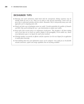 288   9 INFORMATION ACCESS




        DESIGNER TIPS
        • Browsing and search mechanisms which break with the conventional, desktop experience may be
          initially harder for users to use. Don’t be too quick to write off your innovations: ensure users are
          given time to understand and play with the scheme. Remember, they’ve had possibly many years with
          approaches you’re comparing yours with.
        • Portals and other ways of packaging content are useful. Consider particularly the qualities of channels
          and RSS. But avoid restricting the user – give them freedom to explore more widely.
        • Keep track of the research going on in information visualization. This discipline is all about making
          sense of vast data sets in screens too small to display it all meaningfully. In the mobile case, almost
          every information space is too big for the small screens involved.
        • Zooming interfaces can provide an effective and fun experience (see the next chapter for an application
          to mobile photo browsing).
        • Start thinking about how your information services can be ecological – how could you use the ﬂexible
          network connections, capture and storage capabilities that are becoming available?
 