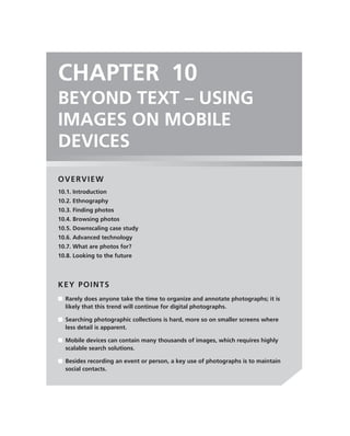 CHAPTER 10
BEYOND TEXT – USING
IMAGES ON MOBILE
DEVICES
OVERVIEW
10.1. Introduction
10.2. Ethnography
10.3. Finding photos
10.4. Browsing photos
10.5. Downscaling case study
10.6. Advanced technology
10.7. What are photos for?
10.8. Looking to the future




KEY POINTS
■ Rarely does anyone take the time to organize and annotate photographs; it is
  likely that this trend will continue for digital photographs.

■ Searching photographic collections is hard, more so on smaller screens where
  less detail is apparent.

■ Mobile devices can contain many thousands of images, which requires highly
  scalable search solutions.

■ Besides recording an event or person, a key use of photographs is to maintain
  social contacts.
 
