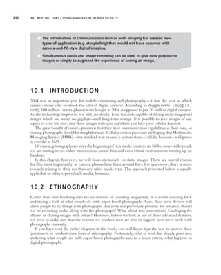 290   10 BEYOND TEXT – USING IMAGES ON MOBILE DEVICES




          ■ The introduction of communication devices with imaging has created new
            types of application (e.g. storytelling) that would not have occurred with
            camera-and-PC-style digital imaging.

          ■ Simultaneous audio and image recording can be used to give new purpose to
            images or simply to augment the experience of seeing an image.




      10.1        INTRODUCTION
      2004 was an important year for mobile computing and photography – it was the year in which
      camera-phone sales overtook the sales of digital cameras. According to iSuppli (www.isuppli.
      com), 100 million camera-phones were bought in 2004 as opposed to just 20 million digital cameras.
      As the technology improves, we will, no doubt, have handsets capable of taking multi-megapixel
      images which are stored on gigabyte-sized long-term storage. It is possible to take images of any
      aspect of your life and carry these images with you anywhere you take your cellular handset.
         The great beneﬁt of camera-phones is that they have communication capabilities at their core, so
      sharing photographs should be straightforward. Cellular service providers are hoping that Multimedia
      Messaging Service (MMS) – the standard way to send a picture from a cellular handset – will prove
      as popular as SMS.
         Of course, photographs are only the beginning of rich media content. As 3G becomes widespread,
      we are starting to see video transmissions, music ﬁles and even virtual environments turning up on
      handsets.
         In this chapter, however, we will focus exclusively on static images. There are several reasons
      for this; most importantly, as camera-phones have been around for a few years now, there is more
      research relating to their use than any other media type. The approach presented below is equally
      applicable to other types of rich media, however.


      10.2        ETHNOGRAPHY
      Rather than rush headlong into the excitement of counting megapixels, it is worth standing back
      and taking a look at what people do with paper-based photographs. Sure, these new devices will
      allow people to do things with photographs that were not previously possible: for instance, should
      we be recording audio along with the photograph? What about text annotations? Cataloging for
      albums or sharing images with others? However, before we look at any of these advanced features,
      we need to make sure that the systems we produce now are able to support how users work with
      photographs currently.
         If you have read the earlier chapters of this book, you will know that the way to answer these
      questions is to conduct some form of ethnography. Fortunately, a lot of work has already gone into
      analyzing what people do with paper-based photographs and, to a lesser extent, what happens to
      digital photographs.
 