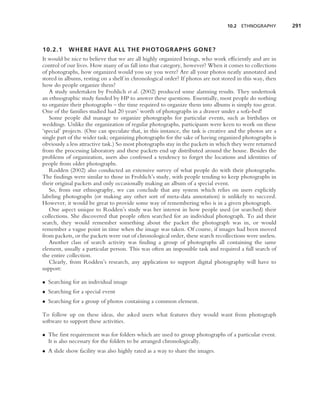 10.2 ETHNOGRAPHY         291



10.2.1     WHERE HAVE ALL THE PHOTOGRAPHS GONE?
It would be nice to believe that we are all highly organized beings, who work efﬁciently and are in
control of our lives. How many of us fall into that category, however? When it comes to collections
of photographs, how organized would you say you were? Are all your photos neatly annotated and
stored in albums, resting on a shelf in chronological order? If photos are not stored in this way, then
how do people organize them?
   A study undertaken by Frohlich et al. (2002) produced some alarming results. They undertook
an ethnographic study funded by HP to answer these questions. Essentially, most people do nothing
to organize their photographs – the time required to organize them into albums is simply too great.
One of the families studied had 20 years’ worth of photographs in a drawer under a sofa-bed!
   Some people did manage to organize photographs for particular events, such as birthdays or
weddings. Unlike the organization of regular photographs, participants were keen to work on these
‘special’ projects. (One can speculate that, in this instance, the task is creative and the photos are a
single part of the wider task; organizing photographs for the sake of having organized photographs is
obviously a less attractive task.) So most photographs stay in the packets in which they were returned
from the processing laboratory and these packets end up distributed around the house. Besides the
problems of organization, users also confessed a tendency to forget the locations and identities of
people from older photographs.
   Rodden (2002) also conducted an extensive survey of what people do with their photographs.
The ﬁndings were similar to those in Frohlich’s study, with people tending to keep photographs in
their original packets and only occasionally making an album of a special event.
   So, from our ethnography, we can conclude that any system which relies on users explicitly
labeling photographs (or making any other sort of meta-data annotation) is unlikely to succeed.
However, it would be great to provide some way of remembering who is in a given photograph.
   One aspect unique to Rodden’s study was her interest in how people used (or searched) their
collections. She discovered that people often searched for an individual photograph. To aid their
search, they would remember something about the packet the photograph was in, or would
remember a vague point in time when the image was taken. Of course, if images had been moved
from packets, or the packets were out of chronological order, these search recollections were useless.
   Another class of search activity was ﬁnding a group of photographs all containing the same
element, usually a particular person. This was often an impossible task and required a full search of
the entire collection.
   Clearly, from Rodden’s research, any application to support digital photography will have to
support:

• Searching for an individual image
• Searching for a special event
• Searching for a group of photos containing a common element.

To follow up on these ideas, she asked users what features they would want from photograph
software to support these activities.

• The ﬁrst requirement was for folders which are used to group photographs of a particular event.
  It is also necessary for the folders to be arranged chronologically.
• A slide show facility was also highly rated as a way to share the images.
 