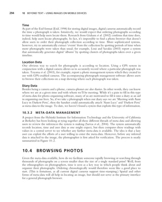 294   10 BEYOND TEXT – USING IMAGES ON MOBILE DEVICES




      Time
      As part of the Exif format (Exif, 1998) for storing digital images, digital cameras automatically record
      the time a photograph is taken. Intuitively, we would expect that ordering photographs according
      to time would help users locate them. Research from Graham et al. (2002) conﬁrms that time does,
      indeed, help users locate photographs. In fact, it’s impossible to ﬁnd a photo browser that doesn’t
      allow users to order their photograph collection according to time. More sophisticated systems,
      however, try to automatically extract ‘events’ from the collection by spotting periods of time when
      more photographs were taken than usual; for example, Loui and Savakis (2003) report a system
      that automatically generates digital ‘albums’ by spotting clusters of photographs taken over a given
      timeline.

      Location Data
      One obvious way to search for photographs is according to location. Using a GPS system in
      conjunction with a digital camera allows us to accurately record where a particular photograph was
      taken. Toyama et al. (2003), for example, report a photo management system which they created to
      use with GPS-enabled cameras. The accompanying photograph management software allows users
      to browse their collections on a map showing where each photograph was taken.

      Diary Data
      Besides being a camera and a phone, camera-phones are also diaries. In other words, they can know
      where we are at a given time and with whom we’ll be meeting. While it’s a pain to ﬁll in this type
      of meta-data for photo-organizing software, many of us are motivated to ﬁll it into a diary as an aid
      in organizing our lives. So, if we take a photograph when our diary says we are ‘Meeting with Aunt
      Lucy in Darkest Peru’, then the handset could automatically attach ‘Aunt Lucy’ and ‘Darkest Peru’
      as meta-data to the image. To date, we haven’t found a system that exploits this type of information.

      10.3.2     META-DATA MANAGEMENT
      A project from the Helsinki Institute for Information Technology and the University of California
      at Berkeley has been looking at tying together all these different threads of meta-data and allowing
      users to review the inferences the system is making (Sarvas et al., 2004). The system automatically
      records location, time and user data as one might expect, but then compares these readings with
      values in a central server to see whether any further meta-data is available. The idea is that a lazy
      user can exploit the efforts of a user willing to enter the meta-data. However, before any inferred
      data is attached to the image, the photographer is ﬁrst asked for veriﬁcation. The process is neatly
      summarized in Figure 10.2.


      10.4        BROWSING PHOTOS
      Given the meta-data available, how do we facilitate someone rapidly browsing or searching through
      thousands of photographs on a screen smaller than the size of a single standard print? Well, from
      the ethnographies on photographers, time is seen as a key way in which people think about and
      organize their photographs. Ordering chronologically would therefore seem like a good place to
      start. (This is fortuitous, as all current digital cameras support time-stamping.) Spatial and other
      forms of meta-data will all help in locating an image, but should not serve as the primary interface
      for a general photograph browser.
 
