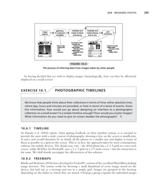 10.4 BROWSING PHOTOS        295




                                          FIGURE 10.2
                  The process of inferring data from images taken by other people


   So having decided that we wish to display images chronologically, how can they be effectively
displayed on a small screen?


EXERCISE 10.1                PHOTOGRAPHIC TIMELINES


   We know that people think about their collections in terms of time: either absolute time,
   where day, hours and minutes are provided, or time in terms of a series of events. Given
   this information, how would you go about designing an interface to a photographic
   collection on a small screen? Is a simple timeline enough? How would you cluster images?
   What information do you need to give on screen besides the photographs? ■



10.4.1 TIMELINE
As Harada et al. (2004) report, when getting feedback on their timeline system, it is essential to
provide the users with a wide context of photographs; showing a few on the screen is insufﬁcient.
A naive start would therefore be to shrink all the photos to a smaller size and display as many of
them as possible in a grid on the screen. This is, in fact, the approach taken by most contemporary
software for mobile devices. The details may vary – the iPod photo has a 5 × 5 grid on a two-inch
screen, while ACDSee for PocketPC uses a 3 × 3 grid on a 3.7-inch screen – but the interaction is
the same. We shall shortly investigate the effectiveness of this solution.

10.4.2 TREEMAPS
Khella and Bederson (2004) have developed a PocketPC version of the excellent PhotoMesa desktop
image browser. The system works by showing a small thumbnail of every image stored on the
device, but laid out as a treemap and not in a simple grid. Images are grouped in the treemap
depending on the folder in which they are stored. Clicking a group expands the individual images
 
