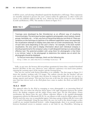 296   10 BEYOND TEXT – USING IMAGES ON MOBILE DEVICES




      to ﬁll the screen, and selecting a thumbnail expands the thumbnail to a full image. These expansions
      are smoothly animated to preserve the users’ context within the application: in other words each
      screen is not suddenly replaced with the next, which has been shown to lead to user confusion
      (Combs and Bederson, 1999). The interface is shown in Figure 10.3.


      BOX 10.1                TREEMAPS


         Treemaps were developed by Ben Shneiderman as an efﬁcient way of visualizing
         hierarchical data. This technique has been applied to photographs, stock markets, Usenet
         groups, hard disks, etc. – in fact, any form of hierarchical data you can think of. There are
         variations on the technique to optimize it for different application areas, but essentially
         the visualization attempts to display every data item on screen simultaneously. The size
         of each item varies depending on the user’s criteria – for example, in the stock market
         visualization, the area used to display information about each individual company is
         directly proportional to the company’s value. A well-designed treemap is an astoundingly
         effective tool. The potential problem with using them for photographs is that there
         is no intrinsic ‘value’ in the photograph to determine the relative size at which the
         photographs should be displayed.
            To ﬁnd out more about treemaps, check out the following site:
            http://www.cs.umd.edu/hcil/treemap-history/ ■



         Sadly, in user tests, the browser did not perform quantitatively better than a standard thumbnail
      browser (ACDSee in this case). However, users’ subjective experience was much more positive,
      enjoying the zooming aspect of the interface and the treemap layout.
         One area for concern with Pocket PhotoMesa is its scalability. The ﬁrst image in Figure 10.3
      shows the interface working with 110 images. The authors concede that the interface will not
      scale much beyond that, but justify their decision by stating that mobile devices do not have a
      storage capacity much greater. This may have been true at the time the system was developed, but
      since that time devices such as the iPod photo have come to market: the iPod can hold 25 000
      images!

      10.4.3 RSVP
      The approach taken by the iPod to managing so many photographs is an interesting blend of
      solutions. One area where the iPod has always shone is the tight integration between the mobile
      device, the desktop computer and the online iTunes music store. For the iPod photo, iTunes
      synchronizes the photos from the user’s iPhoto collection (iPhoto is the standard photograph
      management software for Macintosh OS-X). So, any albums or rolls created in iPhoto appear on the
      iPod in much the same way as song playlists appear. Selecting a group of photos ﬁlls the screen with
      a 5 × 5 grid of thumbnails. Using the jog wheel, the user can scroll to the desired images as they
      would on any standard thumbnail browser – rather disappointingly, there is no smooth transition
      between thumbnail screens to maintain context as one ﬁnds in, say, PhotoMesa. Selecting an
 