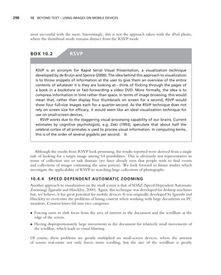 298   10 BEYOND TEXT – USING IMAGES ON MOBILE DEVICES




      most successful with the users. Interestingly, this is not the approach taken with the iPod photo,
      where the thumbnail mode remains distinct from the RSVP mode.


      BOX 10.2                 RSVP


         RSVP is an acronym for Rapid Serial Visual Presentation, a visualization technique
         developed by de Bruijn and Spence (2000). The idea behind this approach to visualization
         is to throw snippets of information at the user to give them an overview of the entire
         contents of whatever it is they are looking at – think of ﬂicking through the pages of
         a book in a bookstore or fast-forwarding a video DVD. More formally, the idea is to
         compress information in time rather than space. In terms of image browsing, this would
         mean that, rather than display four thumbnails on screen for a second, RSVP would
         show four full-size images each for a quarter-second. As the RSVP technique does not
         rely on screen size for efﬁcacy, it would seem like an ideal visualization technique for
         use on small-screen devices.
             RSVP works due to the staggering visual processing capability of our brains. Current
         estimates by cognitive psychologists, e.g. Zeki (1993), speculate that about half the
         celebral cortex of all primates is used to process visual information. In computing terms,
         this is of the order of several gigabits per second. ■



         Although the results from RSVP look promising, the results reported were derived from a single
      task of looking for a target image among 64 possibilities. This is obviously not representative in
      terms of collection size or task domain (we have already seen that people wish to ﬁnd events
      and collections of images containing the same person). We look forward to future studies which
      investigate the applicability of RSVP to searching large collections of photographs.

      10.4.4     SPEED DEPENDENT AUTOMATIC ZOOMING
      Another approach to visualization on the small screen is that of SDAZ (Speed Dependent Automatic
      Zooming) (Igarashi and Hinckley, 2000). Again, this technique was developed for desktop machines
      but, we believe, it has great potential for mobile devices. It was originally developed by Igarashi and
      Hinckley to overcome the problems of losing context when working with large documents on PC
      monitors. Context losses fall into two categories:

      • Forcing users to shift focus from the area of interest in the document and the scrollbars at the
        edge of the screen.
      • Having disproportionately large movements in the document for relatively small movements of
        the scrollbar, which leads to visual blurring.

      Of course, these problems are greatly multiplied on small-screen devices, where the amount
      of screen real-estate not only forces more scrolling, but the size of the scrollbars is greatly
 
