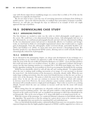300   10 BEYOND TEXT – USING IMAGES ON MOBILE DEVICES




      cope with diverse input devices modifying images on a screen that is as little as 5% of the size the
      algorithm was originally developed for!
         We do not claim to have a sure-ﬁre way of converting interaction techniques from desktop to
      mobile systems – due to the inherent diversity, it is unlikely that a prescriptive technique is possible.
      However, we will take you through the steps we followed as an example of how one might
      approach this type of problem.


      10.5        DOWNSCALING CASE STUDY
      10.5.1 ARRANGING PHOTOS
      The ﬁrst decision we needed to make was the order in which photographs would appear on
      the screen. We could have a two-dimensional browsing scheme, with photographs laid out in a
      grid. Alternatively, we could present photographs linearly and stick with one-dimensional scrolling.
      As the two-dimensional system had proved so dramatically effective in Cockburn and Savage’s
      work, we tried hard to think of a meaningful organizational scheme that would result in a regular
      grid of photographs. From the ethnographic studies reviewed already, particularly Rodden et al.
      (2001) and Frohlich et al. (2002), we knew that most users favored a chronological layout. We
      therefore produced a one-dimensional SDAZ system, allowing users to scroll vertically through a
      chronologically ordered list of photographs.

      10.5.2 SCREEN SIZE
      As we discussed in the prototyping chapter, we always start development of any technique on a
      desktop machine to see whether our approach is viable. In this instance, we developed in Java to
      make the most of the Piccolo toolkit developed by Bederson et al. (2004) – if you develop interfaces
      that scroll and zoom, this is an excellent resource. In effect, we replicated Cockburn and Savage’s
      system, but this time limiting ourselves to a standard 240 × 320 PDA-sized display area. Once we
      had the algorithm working, the next problem we faced was in setting the thresholds for the zooming.
          SDAZ has two thresholds, which we will call ‘take-off’ and ‘cruising altitude’. To explain further,
      when the user is making small scrolling movements of an image, it is not necessary to decrease
      the zoom level – the desired portion of the document is, obviously, already visible. When the user
      makes large scrolling movements, then the zoom level should decrease so that the user can have a
      wider view of the document. The point at which the zoom level starts to decrease is the take-off
      point. Once ‘in the air’, the user can continue to increase the scroll rate, which will continue
      to decrease zoom level. However, the zoom reduction cannot continue unabated, otherwise the
      document will eventually zoom to a single pixel and disappear. That is why we need to set a cruising
      altitude, beyond which the user can continue to increase scroll rate but the zoom will remain
      unaffected.
          When setting these for our application we obviously could not naively adopt the values from
      previous research in desktop systems – the ‘take-off’ point could be a value greater than the number
      of pixels on the small screen! In the end, we modiﬁed our prototype to allow these thresholds to be
      set dynamically. This can be seen in Figure 10.5, along with sliders to set initial zoom levels, etc.
          With this version of the prototype, we conducted informal evaluations to ﬁnd default values for
      the algorithm. The good news is that the settings for a given device seem to be constant across all
      users – the algorithm does not need to be customized for each individual user.
          Once we had default thresholds in place, informal feedback from users was very positive, but most
      expressed skepticism that the highly graphical approach of SDAZ could be supported on a device as
 