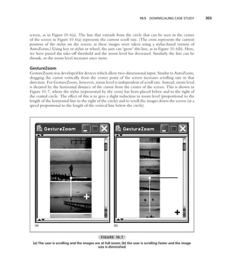 10.5 DOWNSCALING CASE STUDY           303



screen, as in Figure 10.6(a). The line that extends from the circle that can be seen in the center
of the screen in Figure 10.6(a) represents the current scroll rate. (The cross represents the current
position of the stylus on the screen, as these images were taken using a stylus-based version of
AutoZoom.) Using key or stylus or wheel, the user can ‘grow’ this line, as in Figure 10.6(b). Here,
we have passed the take-off threshold and the zoom level has decreased. Similarly the line can be
shrunk, so the zoom level increases once more.

GestureZoom
GestureZoom was developed for devices which allow two-dimensional input. Similar to AutoZoom,
dragging the cursor vertically from the center point of the screen increases scrolling rate in that
direction. For GestureZoom, however, zoom level is independent of scroll rate. Instead, zoom level
is dictated by the horizontal distance of the cursor from the center of the screen. This is shown in
Figure 10.7, where the stylus (represented by the cross) has been placed below and to the right of
the central circle. The effect of this is to give a slight reduction in zoom level (proportional to the
length of the horizontal line to the right of the circle) and to scroll the images down the screen (at a
speed proportional to the length of the vertical line below the circle).




   (a)                                                 (b)


                                               FIGURE 10.7
  (a) The user is scrolling and the images are at full zoom; (b) the user is scrolling faster and the image
                                             size is diminished
 