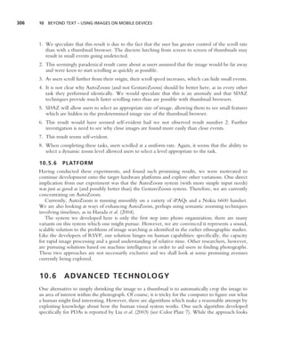 306   10 BEYOND TEXT – USING IMAGES ON MOBILE DEVICES




      1. We speculate that this result is due to the fact that the user has greater control of the scroll rate
         than with a thumbnail browser. The discrete lurching from screen to screen of thumbnails may
         result in small events going undetected.
      2. This seemingly paradoxical result came about as users assumed that the image would be far away
         and were keen to start scrolling as quickly as possible.
      3. As users scroll further from their origin, their scroll speed increases, which can hide small events.
      4. It is not clear why AutoZoom (and not GestureZoom) should be better here, as in every other
         task they performed identically. We would speculate that this is an anomaly and that SDAZ
         techniques provide much faster scrolling rates than are possible with thumbnail browsers.
      5. SDAZ will allow users to select an appropriate size of image, allowing them to see small features
         which are hidden in the predetermined image size of the thumbnail browser.
      6. This result would have seemed self-evident had we not observed result number 2. Further
         investigation is need to see why close images are found more easily than close events.
      7. This result seems self-evident.
      8. When completing these tasks, users scrolled at a uniform rate. Again, it seems that the ability to
         select a dynamic zoom level allowed users to select a level appropriate to the task.

      10.5.6     PLATFORM
      Having conducted these experiments, and found such promising results, we were motivated to
      continue development onto the target hardware platforms and explore other variations. One direct
      implication from our experiment was that the AutoZoom system (with more simple input needs)
      was just as good as (and possibly better than) the GestureZoom system. Therefore, we are currently
      concentrating on AutoZoom.
         Currently, AutoZoom is running smoothly on a variety of iPAQs and a Nokia 6600 handset.
      We are also looking at ways of enhancing AutoZoom, perhaps using semantic zooming techniques
      involving timelines, as in Harada et al. (2004).
         The system we developed here is only the ﬁrst step into photo organization; there are many
      variants on this system which one might pursue. However, we are convinced it represents a sound,
      scalable solution to the problems of image searching as identiﬁed in the earlier ethnographic studies.
      Like the developers of RSVP, our solution hinges on human capabilities: speciﬁcally, the capacity
      for rapid image processing and a good understanding of relative time. Other researchers, however,
      are pursuing solutions based on machine intelligence in order to aid users in ﬁnding photographs.
      These two approaches are not necessarily exclusive and we shall look at some promising avenues
      currently being explored.


      10.6        A D VA N C E D T E C H N O L O G Y
      One alternative to simply shrinking the image to a thumbnail is to automatically crop the image to
      an area of interest within the photograph. Of course, it is tricky for the computer to ﬁgure out what
      a human might ﬁnd interesting. However, there are algorithms which make a reasonable attempt by
      exploiting knowledge about how the human visual system works. One such algorithm developed
      speciﬁcally for PDAs is reported by Liu et al. (2003) (see Color Plate 7). While the approach looks
 