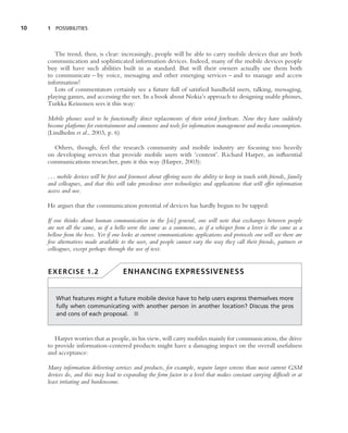 10   1 POSSIBILITIES




        The trend, then, is clear: increasingly, people will be able to carry mobile devices that are both
     communication and sophisticated information devices. Indeed, many of the mobile devices people
     buy will have such abilities built in as standard. But will their owners actually use them both
     to communicate – by voice, messaging and other emerging services – and to manage and access
     information?
        Lots of commentators certainly see a future full of satisﬁed handheld users, talking, messaging,
     playing games, and accessing the net. In a book about Nokia’s approach to designing usable phones,
     Turkka Keinonen sees it this way:

     Mobile phones used to be functionally direct replacements of their wired forebears. Now they have suddenly
     become platforms for entertainment and commerce and tools for information management and media consumption.
     (Lindholm et al., 2003, p. 6)

       Others, though, feel the research community and mobile industry are focusing too heavily
     on developing services that provide mobile users with ‘content’. Richard Harper, an inﬂuential
     communications researcher, puts it this way (Harper, 2003):

     . . . mobile devices will be ﬁrst and foremost about offering users the ability to keep in touch with friends, family
     and colleagues, and that this will take precedence over technologies and applications that will offer information
     access and use.

     He argues that the communication potential of devices has hardly begun to be tapped:

     If one thinks about human communication in the [sic] general, one will note that exchanges between people
     are not all the same, as if a hello were the same as a summons, as if a whisper from a lover is the same as a
     bellow from the boss. Yet if one looks at current communications applications and protocols one will see there are
     few alternatives made available to the user, and people cannot vary the way they call their friends, partners or
     colleagues, except perhaps through the use of text.


     EXERCISE 1.2                      ENHANCING EXPRESSIVENESS


        What features might a future mobile device have to help users express themselves more
        fully when communicating with another person in another location? Discuss the pros
        and cons of each proposal. ■



        Harper worries that as people, in his view, will carry mobiles mainly for communication, the drive
     to provide information-centered products might have a damaging impact on the overall usefulness
     and acceptance:

     Many information delivering services and products, for example, require larger screens than most current GSM
     devices do, and this may lead to expanding the form factor to a level that makes constant carrying difﬁcult or at
     least irritating and burdensome.
 