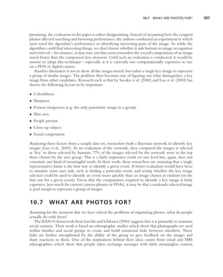 10.7 WHAT ARE PHOTOS FOR?          307



promising, the evaluation in the paper is rather disappointing. Instead of measuring how the cropped
photos affected searching and browsing performance, the authors conducted an experiment in which
users rated the algorithm’s performance in identifying interesting parts of the image. So while the
algorithm could ﬁnd interesting things, we don’t know whether it aids humans in image recognition
and retrieval – for instance, it may turn out that users remember the overall composition of an image
much better than the component key elements. Until such an evaluation is conducted, it would be
unwise to adopt this technique – especially as it is currently too computationally expensive to run
on a PDA or digital camera.
   Another alternative is not to show all the images stored, but rather a single key image to represent
a group of similar images. The problem then becomes one of ﬁguring out what distinguishes a key
image from other candidates. Research such as that by Savakis et al. (2000) and Luo et al. (2003) has
shown the following factors to be important:

• Colorfulness
• Sharpness
• Format uniqueness (e.g. the only panoramic image in a group)
• Skin area
• People present
• Close-up subject
• Good composition

Analyzing these factors from a sample data set, researchers built a Bayesian network to identify key
images (Luo et al., 2003). As an evaluation of the network, they compared the images it selected
as ‘key’ to those selected by humans: 77% of the images selected by the network were in the top
three chosen by the user group. This is a fairly impressive result on one level but, again, does not
constitute any kind of meaningful result. In their work, these researchers are assuming that a single
representative frame is the best way to identify a given event. A better evaluation would have been
to simulate some user task, such as ﬁnding a particular event, and seeing whether the key image
selected could be used to identify an event more quickly than an image chosen at random (or the
ﬁrst one for a given event). Given that the computation required to identify a key image is fairly
expensive (too much for current camera-phones or PDAs), it may be that a randomly selected image
is good enough to represent a group of images.


10.7          W H AT A R E P H O T O S F O R ?
Assuming for the moment that we have solved the problems of organizing photos, what do people
actually do with them?
   The KAN-G framework from Liechti and Ichikawa (2000) suggests that it is primarily to maintain
social contacts. Their work is based on ethnographic studies which show that photographs are used
within families and social groups to create and build emotional links between members. These
links are further strengthened by the ability of the group to give feedback on the images and
share reactions to them. One of the inspirations behind their ideas comes from email and SMS
ethnographies which show that people often exchange messages with fairly meaningless context
 