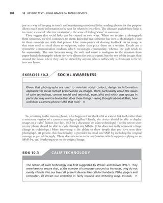 308   10 BEYOND TEXT – USING IMAGES ON MOBILE DEVICES




      just as a way of keeping in touch and maintaining emotional links: sending photos for this purpose
      allows much more information to be sent for relatively less effort. The ultimate goal of these links is
      to create a sense of ‘affective awareness’ – the sense of feeling ‘close’ to someone.
         They suggest that social links can be created in two ways. When we receive a photograph
      from someone, we feel connected to them; knowing that someone has seen a photograph I sent
      to them connects me with that person. One consequence of desiring feedback on an image is
      that users tend to email them to recipients, rather than place them on a website. Emails are a
      symmetric communication medium which encourages commentary, whereas the web tends to
      be asymmetric. The mix between using the web and email is analogous to the situation from
      paper-based photography where we have albums for special events, but the rest of the images ﬂoat
      around the house where they can be viewed by anyone who is sufﬁciently well known to be let
      into our house.



      EXERCISE 10.2                 SOCIAL AWARENESS


         Given that photographs are used to maintain social contact, design an information
         appliance for social contact preservation via images. Think particularly about the issues
         of calm technology, context (social and technical, especially) and which user groups in
         particular may want a device that does these things. Having thought about all that, how
         well does a camera-phone fulﬁll that role? ■




        So, returning to the camera-phone, what happens if we think of it as a social link tool, rather than
      a miniature version of a camera-cum-digital-gallery? Firstly, the device should be able to display
      images in a ‘calm’ fashion (see Box 10.3 for a discussion on calm technology) – so the screen saver
      on my phone should be able to cycle through my MMSs. (This does not really represent a huge
      change in technology.) More interesting is the ability to show people that you have seen their
      photograph. At present, this functionality is provided in email and SMS by including the original
      message as part of the reply. There does not seem to be any handset which supports replying to an
      MMS by, say, overlaying text on the original image.



      BOX 10.3                 CALM TECHNOLOGY


         The notion of calm technology was ﬁrst suggested by Weiser and Brown (1997). They
         were keen to ensure that, as the number of computers around us increases, they do not
         overly intrude into our lives. At present devices like cellular handsets, PDAs, pagers and
         computers all attract our attention in fairly invasive and irritating ways. Instead, ➤
 