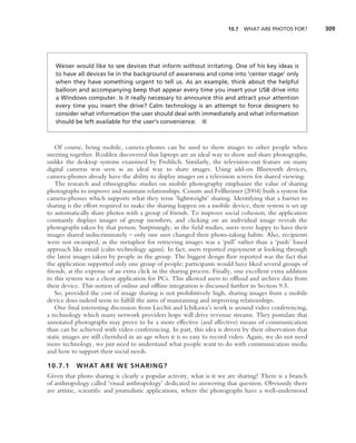 10.7 WHAT ARE PHOTOS FOR?          309




   Weiser would like to see devices that inform without irritating. One of his key ideas is
   to have all devices lie in the background of awareness and come into ‘center stage’ only
   when they have something urgent to tell us. As an example, think about the helpful
   balloon and accompanying beep that appear every time you insert your USB drive into
   a Windows computer. Is it really necessary to announce this and attract your attention
   every time you insert the drive? Calm technology is an attempt to force designers to
   consider what information the user should deal with immediately and what information
   should be left available for the user’s convenience. ■



    Of course, being mobile, camera-phones can be used to show images to other people when
meeting together. Rodden discovered that laptops are an ideal way to show and share photographs,
unlike the desktop systems examined by Frohlich. Similarly, the television-out feature on many
digital cameras was seen as an ideal way to share images. Using add-on Bluetooth devices,
camera-phones already have the ability to display images on a television screen for shared viewing.
    The research and ethnographic studies on mobile photography emphasize the value of sharing
photographs to improve and maintain relationships. Counts and Fellheimer (2004) built a system for
camera-phones which supports what they term ‘lightweight’ sharing. Identifying that a barrier to
sharing is the effort required to make the sharing happen on a mobile device, their system is set up
to automatically share photos with a group of friends. To improve social cohesion, the application
constantly displays images of group members, and clicking on an individual image reveals the
photographs taken by that person. Surprisingly, in the ﬁeld studies, users were happy to have their
images shared indiscriminately – only one user changed their photo-taking habits. Also, recipients
were not swamped, as the metaphor for retrieving images was a ‘pull’ rather than a ‘push’ based
approach like email (calm technology again). In fact, users reported enjoyment at looking through
the latest images taken by people in the group. The biggest design ﬂaw reported was the fact that
the application supported only one group of people; participants would have liked several groups of
friends, at the expense of an extra click in the sharing process. Finally, one excellent extra addition
to this system was a client application for PCs. This allowed users to ofﬂoad and archive data from
their device. This notion of online and ofﬂine integration is discussed further in Section 9.5.
    So, provided the cost of image sharing is not prohibitively high, sharing images from a mobile
device does indeed seem to fulﬁll the aims of maintaining and improving relationships.
    One ﬁnal interesting discussion from Liechti and Ichikawa’s work is around video conferencing,
a technology which many network providers hope will drive revenue streams. They postulate that
annotated photographs may prove to be a more effective (and affective) means of communication
than can be achieved with video conferencing. In part, this idea is driven by their observation that
static images are still cherished in an age when it is so easy to record video. Again, we do not need
more technology, we just need to understand what people want to do with communication media
and how to support their social needs.

10.7.1     WHAT ARE WE SHARING?
Given that photo sharing is clearly a popular activity, what is it we are sharing? There is a branch
of anthropology called ‘visual anthropology’ dedicated to answering that question. Obviously there
are artistic, scientiﬁc and journalistic applications, where the photographs have a well-understood
 