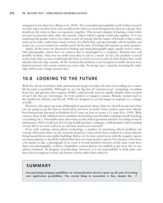 312   10 BEYOND TEXT – USING IMAGES ON MOBILE DEVICES




      integrated it into their lives (Repo et al., 2004). The somewhat unremarkable result of their research
      was that when on their own, users would watch videos to avoid being bored; when in a group, they
      would use the video to share an experience together. This second category of sharing a video refers
      not just to personal video clips, but karaoke videos which a group could sing together. It is not
      surprising that people wish to use videos as part of a group, but the nature of karaoke is that it relies
      more on its audio, rather than visual, content. Is it likely that a group of people will sit together and
      watch, say, a soccer match on a small screen? At the time of writing, this remains an open question.
         Again, all the issues we discussed in ﬁnding and using photographs apply equally well to video.
      Like photographs, videos have no content that is meaningful to a computer. Beyond time and
      possibly location, video has no useful meta-data to aid in a search. In fact, the problem is much
      worse with video as users would typically have to watch several seconds of video before they could
      identify what the clip contains. At the moment this problem is not too great as mobile devices have
      limited memory and cannot contain too many clips. As storage space expands, searching for video
      clips will become a huge research area.


      10.8        LOOKING TO THE FUTURE
      With the advent of terabyte disks and miniscule image recorders, the idea of recording one’s entire
      life becomes a possibility. Although we are not big fans of ‘context-aware’ computing, recording
      heart rate and galvanic skin response (GSR) could provide ways to rapidly identify those sections
      of one’s life that are ‘interesting’, be it for positive or negative reasons. Already, systems such as
      the StartleCam (Healey and Picard, 1998) are designed to record images in response to a change
      in GSR.
          However, this opens up many philosophical questions about what one should record and when
      you are going to get the time to watch what you have recorded. Some of these issues have already
      been humorously discussed in Umberto Eco’s essay on how to create a 1:1 map (Eco, 1995). With
      cameras, there is the added recursive problem of recording oneself while watching oneself watching
      a recording (etc.). Potentially more interesting are the ethical questions raised by recording so much
      information. How would you feel if your health insurance company could demand a full recording
      of your life to see how well you ate and how much you exercised?
          Even with existing camera-phone technology, a number of interesting ethical problems are
      created. Obviously there are the invasion-of-privacy issues which have resulted in camera-phones
      being banned from some public buildings. Before we become carried away with the negative aspects
      of camera-phones, it should be realized that there are many positive aspects. For instance, it becomes
      a lot harder to fake a photograph of an event if several hundred witnesses of the same event have
      their own photographic evidence. Regardless, camera-phones are unlikely to go away due to any
      ethical constraint. As designers of technology, however, it is our responsibility to help make sure
      these devices augment society and human activity rather than restrict it.



         S U M M A RY
         Incorporating imaging capabilities on communication devices opens up all sorts of exciting
         new application possibilities. The crucial thing to remember is that, despite the ➤
 