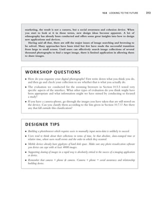 10.8 LOOKING TO THE FUTURE          313




marketing, the result is not a camera, but a social awareness and cohesion device. When
you start to look at it in those terms, new design ideas become apparent. A lot of
ethnography has already been conducted and offers some great insights into how to design
new applications and devices.
   Having said all that, there are still the major issues of image searching and browsing to
be solved. Many approaches have been tried but few have made the successful transition
from large to small screen. Until users can effectively search image collections of several
thousand photographs to ﬁnd a target image, there is limited application in allowing them
to share images.




WORKSHOP QUESTIONS
• How do you organize your digital photographs? First write down what you think you do,
  and then go and check your collection to see whether that is what you actually do.
• The evaluation we conducted for the zooming browsers in Section 10.5.5 tested very
  speciﬁc aspects of the interface. What other types of evaluation do you think might have
  been appropriate and what information might we have missed by conducting so focused
  a study?
• If you have a camera-phone, go through the images you have taken that are still stored on
  the device. Can you classify them according to the lists given in Section 10.7.1? Are there
  any that fall outside this classiﬁcation?




DESIGNER TIPS
• Building a photobrowser which requires users to manually input meta-data is unlikely to succeed.
• Users tend to think about their collections in terms of time, be that absolute, data-stamped time or
  relative time, where users recall events and the order in which they occurred.
• Mobile devices already have gigabytes of hard disk space. Make sure any photo visualization software
  you devise can cope with at least 4000 images.
• Supporting sharing of images in a rapid way is absolutely critical to the success of a imaging application
  or device.
• Remember that camera + phone = camera. Camera + phone = social awareness and relationship
  building device.
 