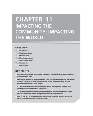 CHAPTER 11
IMPACTING THE
COMMUNITY; IMPACTING
THE WORLD
OVERVIEW
11.1. Introduction
11.2. The digital divide
11.3. Mobiles work
11.4. Planning a project
11.5. That culture thing
11.6. Case studies
11.7. Call to arms


KEY POINTS
■ For most of the world, the cellular handset is the only interactive technology
  they have ever seen.
■ Cellular technology is truly democratic, and extremely poor people are willing
  to make sacriﬁces in order to have access (some people will buy air-time
  rather than food with their wages).
■ ICT solutions from the developed world which are deployed directly into
  developing countries almost always fail.
■ To adapt solutions to individual countries often requires some quite subtle
  research, especially when trying to employ cultural dimensions.
■ Due to the lack of programmers in developing countries, efforts should be
  taken to make software ‘communitizable’.
 