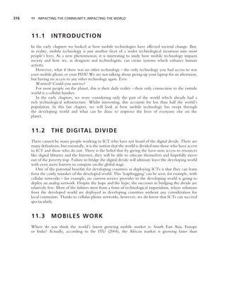 316   11 IMPACTING THE COMMUNITY; IMPACTING THE WORLD




      11.1        INTRODUCTION
      In the early chapters we looked at how mobile technologies have effected societal change. But,
      in reality, mobile technology is just another facet of a wider technological incursion into most
      people’s lives. As a new phenomenon, it is interesting to study how mobile technology impacts
      society and how we, as designers and technologists, can create systems which enhance human
      activity.
         However, what if there was no other technology – the only technology you had access to was
      your mobile phone or your PDA? We are not talking about giving up your laptop for an afternoon,
      but having no access to any other technology again. Ever.
         Worried? Could you survive?
         For most people on the planet, this is their daily reality – their only connection to the outside
      world is a cellular handset.
         In the early chapters, we were considering only the part of the world which already had a
      rich technological infrastructure. Whilst interesting, this accounts for less than half the world’s
      population. In this last chapter, we will look at how mobile technology has swept through
      the developing world and what can be done to improve the lives of everyone else on the
      planet.


      11.2        T H E D I G I TA L D I V I D E
      There cannot be many people working in ICT who have not heard of the digital divide. There are
      many deﬁnitions, but essentially, it is the notion that the world is divided into those who have access
      to ICT and those who do not. There is the belief that by giving the have-nots access to resources
      like digital libraries and the Internet, they will be able to educate themselves and hopefully move
      out of the poverty trap. Failure to bridge the digital divide will ultimate leave the developing world
      with even more barriers to compete on the global stage.
         One of the potential beneﬁts for developing countries in deploying ICTs is that they can learn
      from the costly mistakes of the developed world. This ‘leapfrogging’ can be seen, for example, with
      cellular networks – for example, no current service provider in the developing world is going to
      deploy an analog network. Despite the hope and the hype, the successes in bridging the divide are
      relatively few. Most of the failures stem from a form of technological imperialism, where solutions
      from the developed world are deployed in developing countries without any consideration for
      local constraints. Thanks to cellular phone networks, however, we do know that ICTs can succeed
      spectacularly.


      11.3        MOBILES WORK
      Where do you think the world’s fastest growing mobile market is: South East Asia, Europe
      or India? Actually, according to the ITU (2004), the African market is growing faster than
 