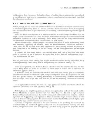 1.2 WHAT ARE MOBILE DEVICES?              11



Unlike others, then, Harper sees the brightest future of mobiles lying in a device that is specialized
in providing users with ways to communicate, with revenues from such services vastly outselling
the information-based ones.

1.2.2      APPLIANCE OR SWISS ARMY KNIFE?
Perhaps, though, the real issue is not whether mobile devices should focus mainly on communication
or information processing. There is a broader concern – should one device try to do everything
for a user or should there be specialized tools, each carefully crafted to support a particular type of
activity?
   This is the debate over the value of an ‘appliance attitude’ in mobile design. Should we focus on
simple, activity-centered devices – ones that might well combine task-speciﬁc communication and
information facilities – or look to providing a ‘Swiss Army Knife’ that has every communication
and information management feature a manufacturer can pack into it?
   Kitchen toasters have a simple purpose – to quickly tan pieces of bread, transforming them
into something appetizing for breakfast. They are focused-function, easy-to-use appliances.
Often, they are put to work with other appliances – a bread-making machine to provide a
fresh, warm loaf in the morning; an electric carving knife for slicing pieces into just the right
thickness.
   In contrast, the Swiss Army Knife – a pocket-sized device with a set of retractable tools, from
blades to tweezers – is not an appliance; it is trying hard to be a do-it-all, multi-purpose gadget.
Don Norman sees it this way:

Sure, it is fun to look at, sure it is handy if you are off in the wilderness and it is the only tool you have, but of
all the umpteen things it does, none of them are done particularly well. (Norman, 1999, p. 71)

   Some techno-prophets, like Norman, foresee a future where the computer becomes less like
a Swiss Army Knife and more like a toaster – a future where it evolves into an appliance; an
information appliance, that is.
   In Norman’s vision, we will surround ourselves with many such devices, just as we currently
ﬁll our homes and ofﬁces with books, lights, notepads and picture frames. Each appliance will help
users do a speciﬁc activity – like writing, their hobby, or communicating – and they will support
these in simple, direct ways. The tools will also be able to effortlessly communicate with the
others:

. . . use an appliance for one activity, then point it at a target appliance and push the ‘send’ button: whoosh, the
information is transmitted to the other. (Norman, 1999, p. 52)

   At ﬁrst glance, the simplifying appliance attitude seems particularly well suited to small, mobile
devices. Multitudes of features frustrate users even when they use a PC with a high-resolution
display, full keyboard and mouse; in the mobile context, each additional function might be a further
ingredient for disappointing user experiences. Then, there’s the design liberation offered by the
vision of devices working together. No need to worry that the handheld has a small display – just
ﬁnd a nearby large screen for a more comfortable read.
   However, an important objection to this sleek simplicity is the possibility that users will be
overwhelmed by the number of appliances they will need to support their everyday tasks. For
mobiles, the problem seems even more pressing – just how many gadgets will people be able to
 